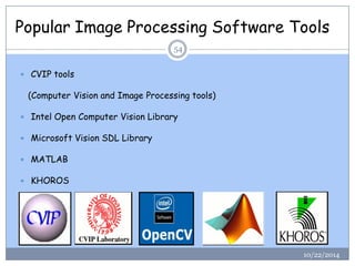 Popular Image Processing Software Tools 
10/22/2014 
54 
CVIP tools 
(Computer Vision and Image Processing tools) 
Intel Open Computer Vision Library 
Microsoft Vision SDL Library 
MATLAB 
KHOROS  