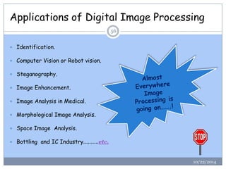 Applications of Digital Image Processing 
10/22/2014 
56 
Identification. 
Computer Vision or Robot vision. 
Steganography. 
Image Enhancement. 
Image Analysis in Medical. 
Morphological Image Analysis. 
Space Image Analysis. 
Bottling and IC Industry……….etc.  