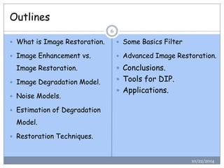 Outlines 
10/22/2014 
6 
What is Image Restoration. 
Image Enhancement vs. Image Restoration. 
Image Degradation Model. 
Noise Models. 
Estimation of Degradation Model. 
Restoration Techniques. 
Some Basics Filter 
Advanced Image Restoration. 
Conclusions. 
Tools for DIP. 
Applications.  