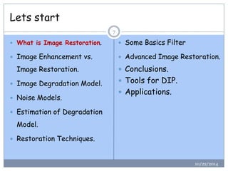 Lets start 
10/22/2014 
7 
What is Image Restoration. 
Image Enhancement vs. Image Restoration. 
Image Degradation Model. 
Noise Models. 
Estimation of Degradation Model. 
Restoration Techniques. 
Some Basics Filter 
Advanced Image Restoration. 
Conclusions. 
Tools for DIP. 
Applications.  