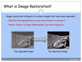What is Image Restoration? 
10/22/2014 
9 
Image restoration attempts to restore images that have been degraded 
Identify the degradation process and attempt to reverse it. 
Almost Similar to image enhancement, but more objective. 
Fig: Degraded image 
Fig: Restored image  