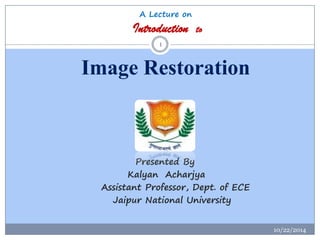 A Lecture onIntroduction toImage Restoration 
10/22/2014 
1 
Presented By 
KalyanAcharjya 
Assistant Professor, Dept. of E...