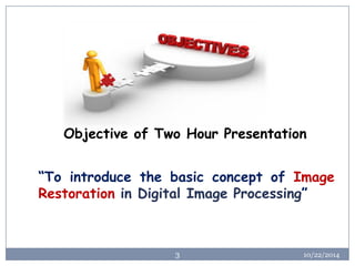 10/22/2014 
3 
Objective of Two Hour Presentation 
“TointroducethebasicconceptofImageRestorationinDigitalImageProcessing”  