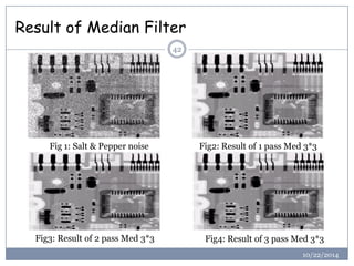 Result of Median Filter 
42 
Fig 1: Salt & Pepper noise 
Fig2: Result of 1 pass Med 3*3 
Fig3: Result of 2 pass Med 3*3 
F...