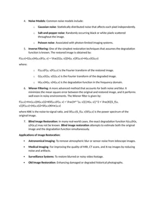 4. Noise Models: Common noise models include:
o Gaussian noise: Statistically distributed noise that affects each pixel independently.
o Salt-and-pepper noise: Randomly occurring black or white pixels scattered
throughout the image.
o Poisson noise: Associated with photon-limited imaging systems.
5. Inverse Filtering: One of the simplest restoration techniques that assumes the degradation
function is known. The restored image is obtained by:
F(u,v)=G(u,v)H(u,v)F(u, v) = frac{G(u, v)}{H(u, v)}F(u,v)=H(u,v)G(u,v)
where:
o F(u,v)F(u, v)F(u,v) is the Fourier transform of the restored image.
o G(u,v)G(u, v)G(u,v) is the Fourier transform of the degraded image.
o H(u,v)H(u, v)H(u,v) is the degradation function in the frequency domain.
6. Wiener Filtering: A more advanced method that accounts for both noise and blur. It
minimizes the mean square error between the original and restored image, and it performs
well even in noisy environments. The Wiener filter is given by:
F(u,v)=H∗(u,v)∣H(u,v)∣2+KSf(u,v)F(u, v) = frac{H^*(u, v)}{|H(u, v)|^2 + frac{K}{S_f(u,
v)}}F(u,v)=∣H(u,v)∣2+Sf(u,v)KH∗(u,v)
where KKK is the noise-to-signal ratio, and Sf(u,v)S_f(u, v)Sf(u,v) is the power spectrum of the
original image.
7. Blind Image Restoration: In many real-world cases, the exact degradation function h(x,y)h(x,
y)h(x,y) may not be known. Blind image restoration attempts to estimate both the original
image and the degradation function simultaneously.
Applications of Image Restoration:
 Astronomical Imaging: To remove atmospheric blur or sensor noise from telescope images.
 Medical Imaging: For improving the quality of MRI, CT scans, and X-ray images by reducing
noise and artifacts.
 Surveillance Systems: To restore blurred or noisy video footage.
 Old Image Restoration: Enhancing damaged or degraded historical photographs.
 