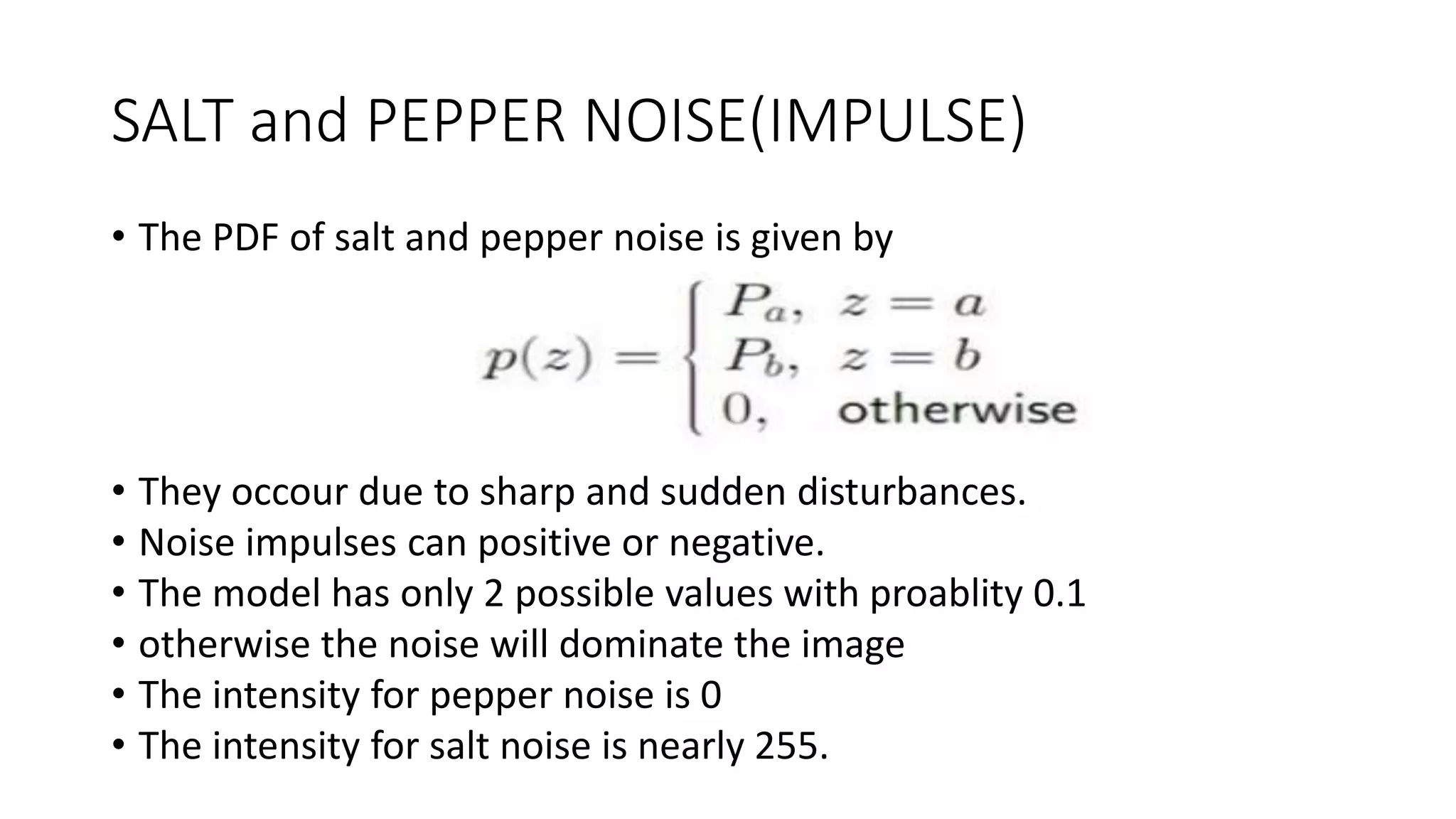 SALT and PEPPER NOISE(IMPULSE)
• The PDF of salt and pepper noise is given by
• They occour due to sharp and sudden disturbances.
• Noise impulses can positive or negative.
• The model has only 2 possible values with proablity 0.1
• otherwise the noise will dominate the image
• The intensity for pepper noise is 0
• The intensity for salt noise is nearly 255.
 