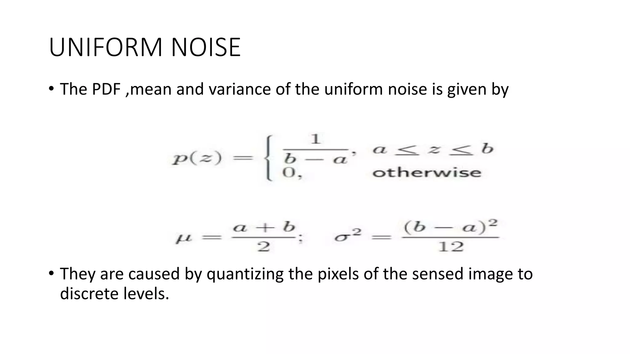UNIFORM NOISE
• The PDF ,mean and variance of the uniform noise is given by
• They are caused by quantizing the pixels of the sensed image to
discrete levels.
 