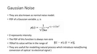 Gaussian Noise
• They are also known as normal noise model.
• PDF of a Gaussian variable ,z, is
• Z-represents intensity
• The PDF of this function is always non-zero
• 70%of its value will be in the range of
• They are usefull for modelling natural process which introduce noise(During
conversion of optical to electrical signal )
 
