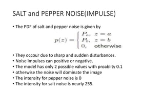 SALT and PEPPER NOISE(IMPULSE)
• The PDF of salt and pepper noise is given by
• They occour due to sharp and sudden disturbances.
• Noise impulses can positive or negative.
• The model has only 2 possible values with proablity 0.1
• otherwise the noise will dominate the image
• The intensity for pepper noise is 0
• The intensity for salt noise is nearly 255.
 