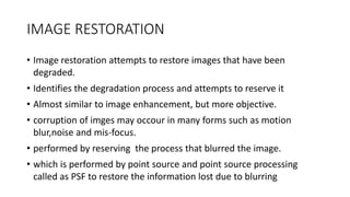 IMAGE RESTORATION
• Image restoration attempts to restore images that have been
degraded.
• Identifies the degradation process and attempts to reserve it
• Almost similar to image enhancement, but more objective.
• corruption of imges may occour in many forms such as motion
blur,noise and mis-focus.
• performed by reserving the process that blurred the image.
• which is performed by point source and point source processing
called as PSF to restore the information lost due to blurring
 