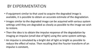 BY EXPERIMENTATION
• If equipment similar to that used to acquire the degraded image is
available, it is possible to obtain an accurate estimate of the degradation.
• Images similar to the degraded image can be acquired with various system
settings until they are degraded as closely as possible to the image we wish
to restore.
• Then the idea is to obtain the impulse response of the degradation by
imaging an impulse (small doe of light) using the same system settings.
• An impulse is simulated by a bright dot of light as bright as possible to
reduce the effect of noise. Then recalling that the Fourier transform of an
impulse is constant,
 