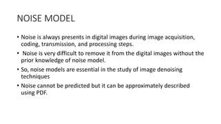 NOISE MODEL
• Noise is always presents in digital images during image acquisition,
coding, transmission, and processing steps.
• Noise is very difficult to remove it from the digital images without the
prior knowledge of noise model.
• So, noise models are essential in the study of image denoising
techniques
• Noise cannot be predicted but it can be approximately described
using PDF.
 