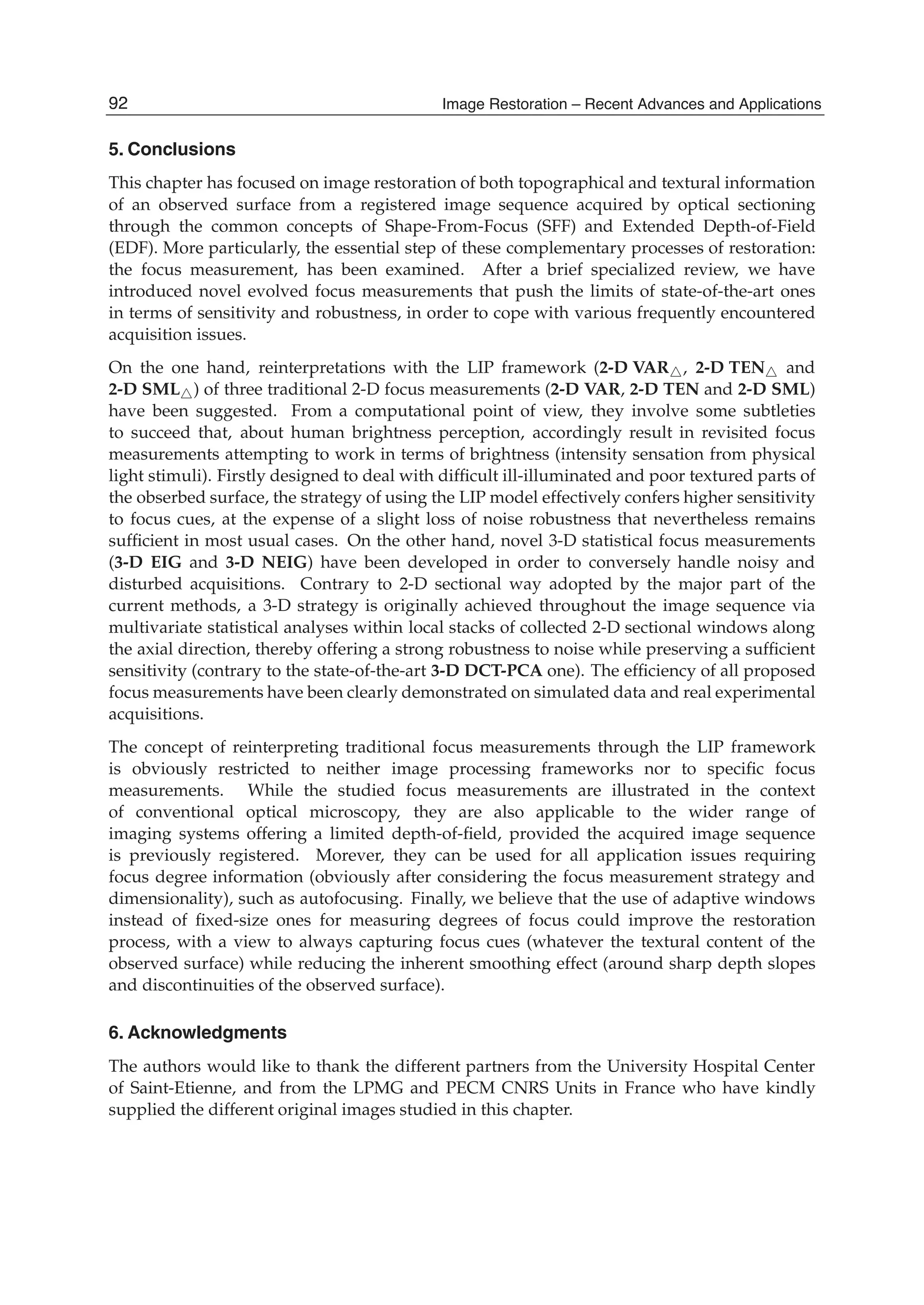 20 Will-be-set-by-IN-TECH
5. Conclusions
This chapter has focused on image restoration of both topographical and textural information
of an observed surface from a registered image sequence acquired by optical sectioning
through the common concepts of Shape-From-Focus (SFF) and Extended Depth-of-Field
(EDF). More particularly, the essential step of these complementary processes of restoration:
the focus measurement, has been examined. After a brief specialized review, we have
introduced novel evolved focus measurements that push the limits of state-of-the-art ones
in terms of sensitivity and robustness, in order to cope with various frequently encountered
acquisition issues.
On the one hand, reinterpretations with the LIP framework (2-D VAR , 2-D TEN and
2-D SML ) of three traditional 2-D focus measurements (2-D VAR, 2-D TEN and 2-D SML)
have been suggested. From a computational point of view, they involve some subtleties
to succeed that, about human brightness perception, accordingly result in revisited focus
measurements attempting to work in terms of brightness (intensity sensation from physical
light stimuli). Firstly designed to deal with difﬁcult ill-illuminated and poor textured parts of
the obserbed surface, the strategy of using the LIP model effectively confers higher sensitivity
to focus cues, at the expense of a slight loss of noise robustness that nevertheless remains
sufﬁcient in most usual cases. On the other hand, novel 3-D statistical focus measurements
(3-D EIG and 3-D NEIG) have been developed in order to conversely handle noisy and
disturbed acquisitions. Contrary to 2-D sectional way adopted by the major part of the
current methods, a 3-D strategy is originally achieved throughout the image sequence via
multivariate statistical analyses within local stacks of collected 2-D sectional windows along
the axial direction, thereby offering a strong robustness to noise while preserving a sufﬁcient
sensitivity (contrary to the state-of-the-art 3-D DCT-PCA one). The efﬁciency of all proposed
focus measurements have been clearly demonstrated on simulated data and real experimental
acquisitions.
The concept of reinterpreting traditional focus measurements through the LIP framework
is obviously restricted to neither image processing frameworks nor to speciﬁc focus
measurements. While the studied focus measurements are illustrated in the context
of conventional optical microscopy, they are also applicable to the wider range of
imaging systems offering a limited depth-of-ﬁeld, provided the acquired image sequence
is previously registered. Morever, they can be used for all application issues requiring
focus degree information (obviously after considering the focus measurement strategy and
dimensionality), such as autofocusing. Finally, we believe that the use of adaptive windows
instead of ﬁxed-size ones for measuring degrees of focus could improve the restoration
process, with a view to always capturing focus cues (whatever the textural content of the
observed surface) while reducing the inherent smoothing effect (around sharp depth slopes
and discontinuities of the observed surface).
6. Acknowledgments
The authors would like to thank the different partners from the University Hospital Center
of Saint-Etienne, and from the LPMG and PECM CNRS Units in France who have kindly
supplied the different original images studied in this chapter.
92 Image Restoration – Recent Advances and Applications
 