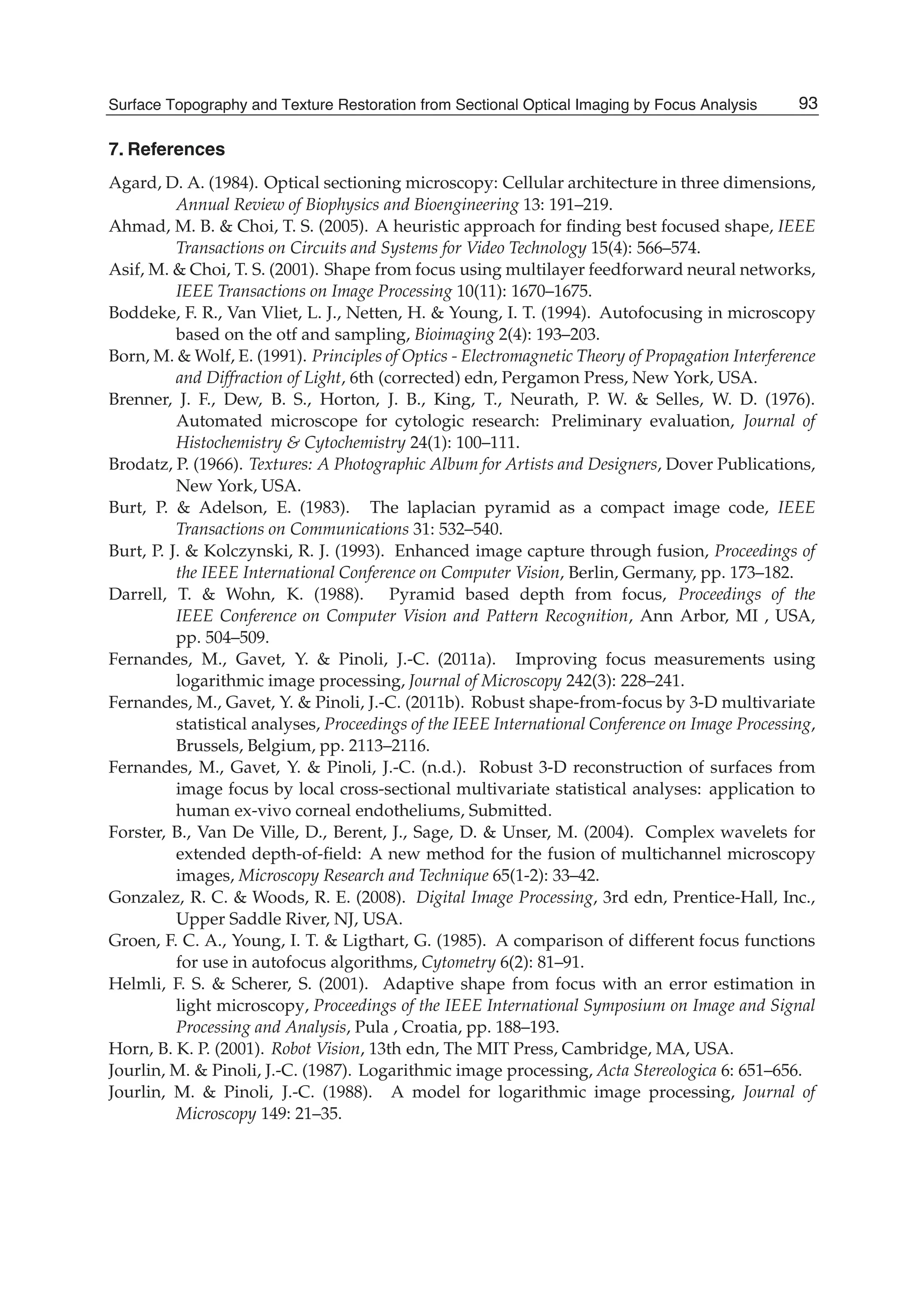 Surface Topography and Texture Restoration from Sectional Optical Imaging by Focus Analysis 21
7. References
Agard, D. A. (1984). Optical sectioning microscopy: Cellular architecture in three dimensions,
Annual Review of Biophysics and Bioengineering 13: 191–219.
Ahmad, M. B. & Choi, T. S. (2005). A heuristic approach for ﬁnding best focused shape, IEEE
Transactions on Circuits and Systems for Video Technology 15(4): 566–574.
Asif, M. & Choi, T. S. (2001). Shape from focus using multilayer feedforward neural networks,
IEEE Transactions on Image Processing 10(11): 1670–1675.
Boddeke, F. R., Van Vliet, L. J., Netten, H. & Young, I. T. (1994). Autofocusing in microscopy
based on the otf and sampling, Bioimaging 2(4): 193–203.
Born, M. & Wolf, E. (1991). Principles of Optics - Electromagnetic Theory of Propagation Interference
and Diffraction of Light, 6th (corrected) edn, Pergamon Press, New York, USA.
Brenner, J. F., Dew, B. S., Horton, J. B., King, T., Neurath, P. W. & Selles, W. D. (1976).
Automated microscope for cytologic research: Preliminary evaluation, Journal of
Histochemistry & Cytochemistry 24(1): 100–111.
Brodatz, P. (1966). Textures: A Photographic Album for Artists and Designers, Dover Publications,
New York, USA.
Burt, P. & Adelson, E. (1983). The laplacian pyramid as a compact image code, IEEE
Transactions on Communications 31: 532–540.
Burt, P. J. & Kolczynski, R. J. (1993). Enhanced image capture through fusion, Proceedings of
the IEEE International Conference on Computer Vision, Berlin, Germany, pp. 173–182.
Darrell, T. & Wohn, K. (1988). Pyramid based depth from focus, Proceedings of the
IEEE Conference on Computer Vision and Pattern Recognition, Ann Arbor, MI , USA,
pp. 504–509.
Fernandes, M., Gavet, Y. & Pinoli, J.-C. (2011a). Improving focus measurements using
logarithmic image processing, Journal of Microscopy 242(3): 228–241.
Fernandes, M., Gavet, Y. & Pinoli, J.-C. (2011b). Robust shape-from-focus by 3-D multivariate
statistical analyses, Proceedings of the IEEE International Conference on Image Processing,
Brussels, Belgium, pp. 2113–2116.
Fernandes, M., Gavet, Y. & Pinoli, J.-C. (n.d.). Robust 3-D reconstruction of surfaces from
image focus by local cross-sectional multivariate statistical analyses: application to
human ex-vivo corneal endotheliums, Submitted.
Forster, B., Van De Ville, D., Berent, J., Sage, D. & Unser, M. (2004). Complex wavelets for
extended depth-of-ﬁeld: A new method for the fusion of multichannel microscopy
images, Microscopy Research and Technique 65(1-2): 33–42.
Gonzalez, R. C. & Woods, R. E. (2008). Digital Image Processing, 3rd edn, Prentice-Hall, Inc.,
Upper Saddle River, NJ, USA.
Groen, F. C. A., Young, I. T. & Ligthart, G. (1985). A comparison of different focus functions
for use in autofocus algorithms, Cytometry 6(2): 81–91.
Helmli, F. S. & Scherer, S. (2001). Adaptive shape from focus with an error estimation in
light microscopy, Proceedings of the IEEE International Symposium on Image and Signal
Processing and Analysis, Pula , Croatia, pp. 188–193.
Horn, B. K. P. (2001). Robot Vision, 13th edn, The MIT Press, Cambridge, MA, USA.
Jourlin, M. & Pinoli, J.-C. (1987). Logarithmic image processing, Acta Stereologica 6: 651–656.
Jourlin, M. & Pinoli, J.-C. (1988). A model for logarithmic image processing, Journal of
Microscopy 149: 21–35.
93Surface Topography and Texture Restoration from Sectional Optical Imaging by Focus Analysis
 