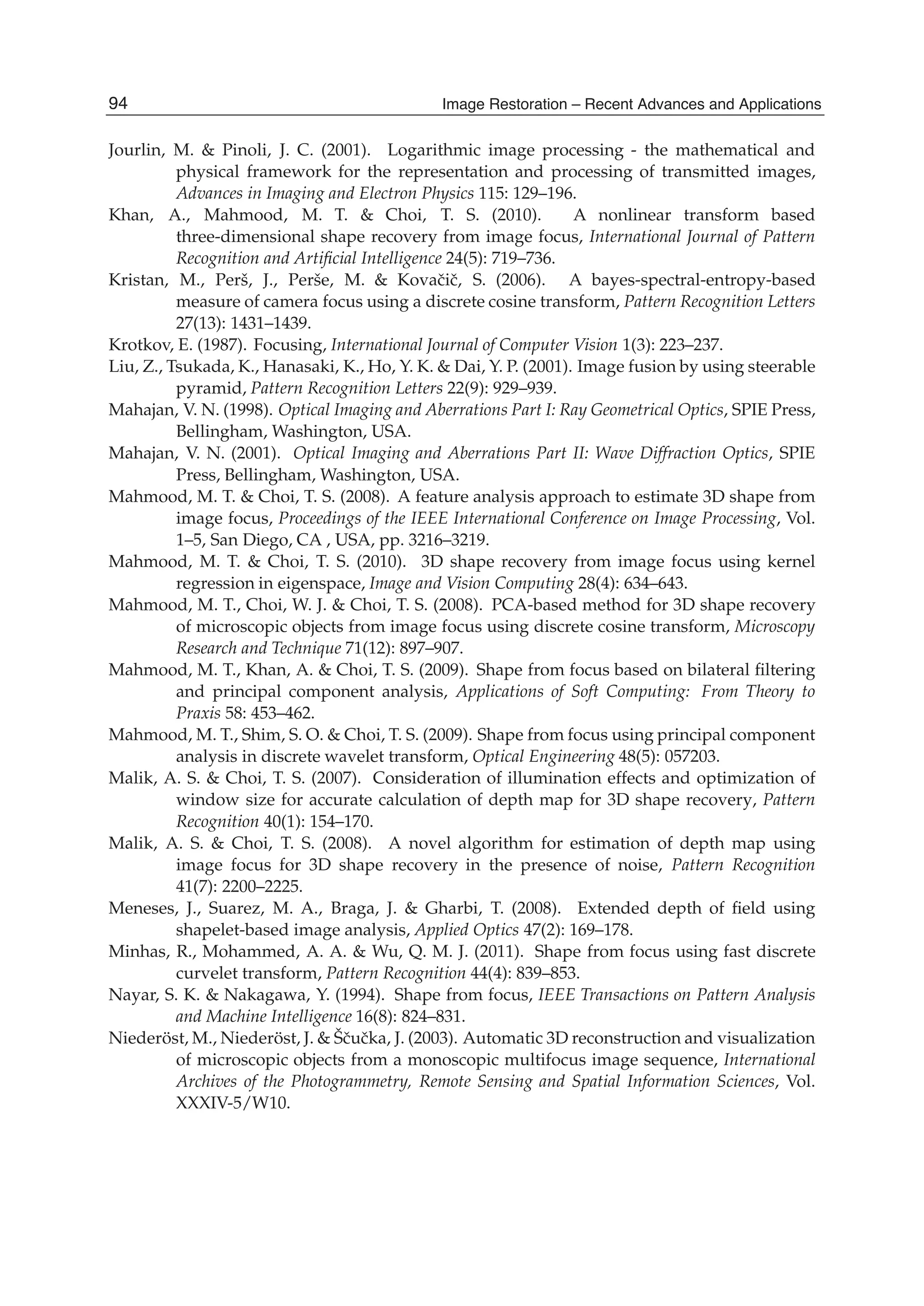 22 Will-be-set-by-IN-TECH
Jourlin, M. & Pinoli, J. C. (2001). Logarithmic image processing - the mathematical and
physical framework for the representation and processing of transmitted images,
Advances in Imaging and Electron Physics 115: 129–196.
Khan, A., Mahmood, M. T. & Choi, T. S. (2010). A nonlinear transform based
three-dimensional shape recovery from image focus, International Journal of Pattern
Recognition and Artiﬁcial Intelligence 24(5): 719–736.
Kristan, M., Perš, J., Perše, M. & Kovaˇciˇc, S. (2006). A bayes-spectral-entropy-based
measure of camera focus using a discrete cosine transform, Pattern Recognition Letters
27(13): 1431–1439.
Krotkov, E. (1987). Focusing, International Journal of Computer Vision 1(3): 223–237.
Liu, Z., Tsukada, K., Hanasaki, K., Ho, Y. K. & Dai, Y. P. (2001). Image fusion by using steerable
pyramid, Pattern Recognition Letters 22(9): 929–939.
Mahajan, V. N. (1998). Optical Imaging and Aberrations Part I: Ray Geometrical Optics, SPIE Press,
Bellingham, Washington, USA.
Mahajan, V. N. (2001). Optical Imaging and Aberrations Part II: Wave Diffraction Optics, SPIE
Press, Bellingham, Washington, USA.
Mahmood, M. T. & Choi, T. S. (2008). A feature analysis approach to estimate 3D shape from
image focus, Proceedings of the IEEE International Conference on Image Processing, Vol.
1–5, San Diego, CA , USA, pp. 3216–3219.
Mahmood, M. T. & Choi, T. S. (2010). 3D shape recovery from image focus using kernel
regression in eigenspace, Image and Vision Computing 28(4): 634–643.
Mahmood, M. T., Choi, W. J. & Choi, T. S. (2008). PCA-based method for 3D shape recovery
of microscopic objects from image focus using discrete cosine transform, Microscopy
Research and Technique 71(12): 897–907.
Mahmood, M. T., Khan, A. & Choi, T. S. (2009). Shape from focus based on bilateral ﬁltering
and principal component analysis, Applications of Soft Computing: From Theory to
Praxis 58: 453–462.
Mahmood, M. T., Shim, S. O. & Choi, T. S. (2009). Shape from focus using principal component
analysis in discrete wavelet transform, Optical Engineering 48(5): 057203.
Malik, A. S. & Choi, T. S. (2007). Consideration of illumination effects and optimization of
window size for accurate calculation of depth map for 3D shape recovery, Pattern
Recognition 40(1): 154–170.
Malik, A. S. & Choi, T. S. (2008). A novel algorithm for estimation of depth map using
image focus for 3D shape recovery in the presence of noise, Pattern Recognition
41(7): 2200–2225.
Meneses, J., Suarez, M. A., Braga, J. & Gharbi, T. (2008). Extended depth of ﬁeld using
shapelet-based image analysis, Applied Optics 47(2): 169–178.
Minhas, R., Mohammed, A. A. & Wu, Q. M. J. (2011). Shape from focus using fast discrete
curvelet transform, Pattern Recognition 44(4): 839–853.
Nayar, S. K. & Nakagawa, Y. (1994). Shape from focus, IEEE Transactions on Pattern Analysis
and Machine Intelligence 16(8): 824–831.
Niederöst, M., Niederöst, J. & Šˇcuˇcka, J. (2003). Automatic 3D reconstruction and visualization
of microscopic objects from a monoscopic multifocus image sequence, International
Archives of the Photogrammetry, Remote Sensing and Spatial Information Sciences, Vol.
XXXIV-5/W10.
94 Image Restoration – Recent Advances and Applications
 