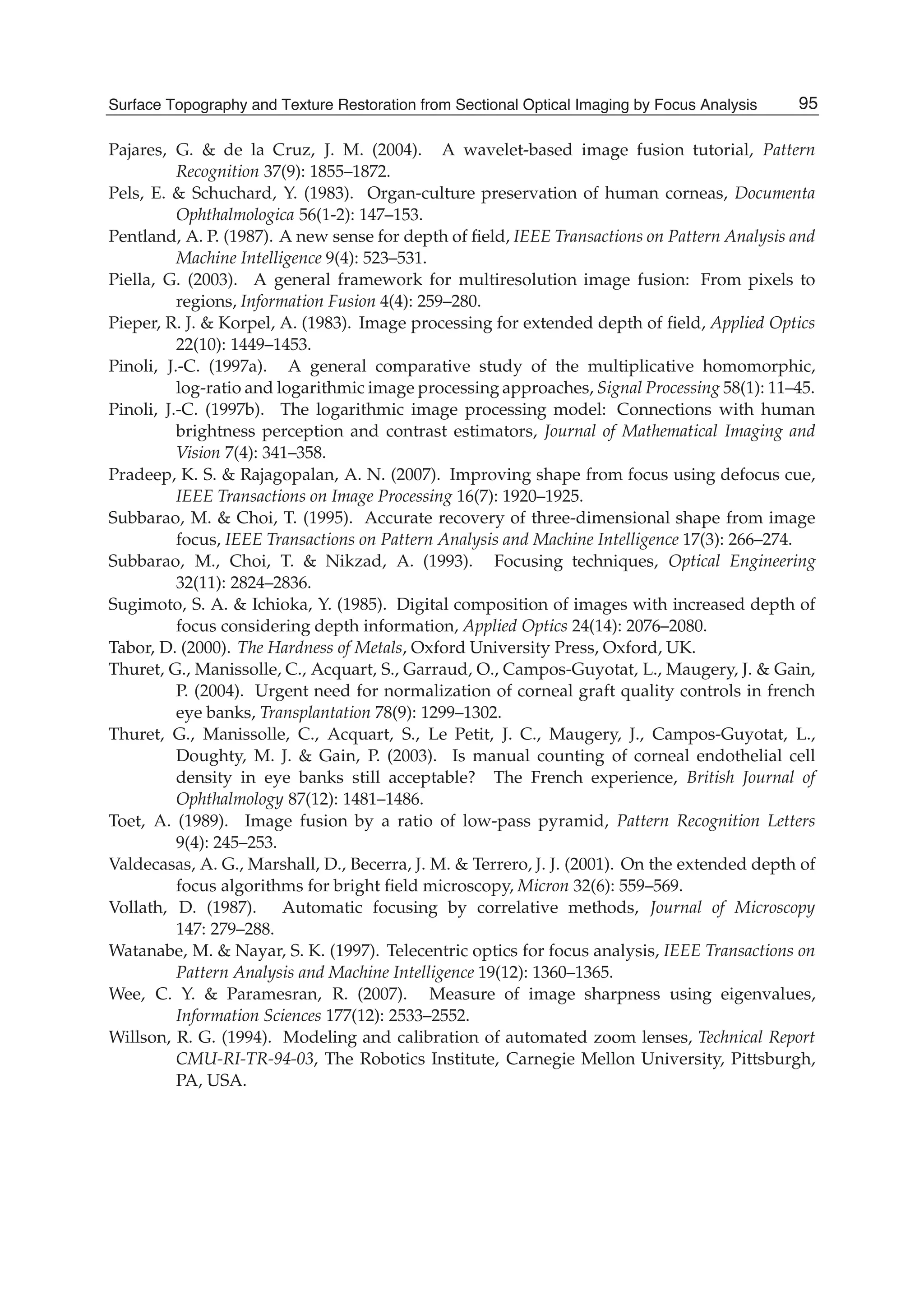 Surface Topography and Texture Restoration from Sectional Optical Imaging by Focus Analysis 23
Pajares, G. & de la Cruz, J. M. (2004). A wavelet-based image fusion tutorial, Pattern
Recognition 37(9): 1855–1872.
Pels, E. & Schuchard, Y. (1983). Organ-culture preservation of human corneas, Documenta
Ophthalmologica 56(1-2): 147–153.
Pentland, A. P. (1987). A new sense for depth of ﬁeld, IEEE Transactions on Pattern Analysis and
Machine Intelligence 9(4): 523–531.
Piella, G. (2003). A general framework for multiresolution image fusion: From pixels to
regions, Information Fusion 4(4): 259–280.
Pieper, R. J. & Korpel, A. (1983). Image processing for extended depth of ﬁeld, Applied Optics
22(10): 1449–1453.
Pinoli, J.-C. (1997a). A general comparative study of the multiplicative homomorphic,
log-ratio and logarithmic image processing approaches, Signal Processing 58(1): 11–45.
Pinoli, J.-C. (1997b). The logarithmic image processing model: Connections with human
brightness perception and contrast estimators, Journal of Mathematical Imaging and
Vision 7(4): 341–358.
Pradeep, K. S. & Rajagopalan, A. N. (2007). Improving shape from focus using defocus cue,
IEEE Transactions on Image Processing 16(7): 1920–1925.
Subbarao, M. & Choi, T. (1995). Accurate recovery of three-dimensional shape from image
focus, IEEE Transactions on Pattern Analysis and Machine Intelligence 17(3): 266–274.
Subbarao, M., Choi, T. & Nikzad, A. (1993). Focusing techniques, Optical Engineering
32(11): 2824–2836.
Sugimoto, S. A. & Ichioka, Y. (1985). Digital composition of images with increased depth of
focus considering depth information, Applied Optics 24(14): 2076–2080.
Tabor, D. (2000). The Hardness of Metals, Oxford University Press, Oxford, UK.
Thuret, G., Manissolle, C., Acquart, S., Garraud, O., Campos-Guyotat, L., Maugery, J. & Gain,
P. (2004). Urgent need for normalization of corneal graft quality controls in french
eye banks, Transplantation 78(9): 1299–1302.
Thuret, G., Manissolle, C., Acquart, S., Le Petit, J. C., Maugery, J., Campos-Guyotat, L.,
Doughty, M. J. & Gain, P. (2003). Is manual counting of corneal endothelial cell
density in eye banks still acceptable? The French experience, British Journal of
Ophthalmology 87(12): 1481–1486.
Toet, A. (1989). Image fusion by a ratio of low-pass pyramid, Pattern Recognition Letters
9(4): 245–253.
Valdecasas, A. G., Marshall, D., Becerra, J. M. & Terrero, J. J. (2001). On the extended depth of
focus algorithms for bright ﬁeld microscopy, Micron 32(6): 559–569.
Vollath, D. (1987). Automatic focusing by correlative methods, Journal of Microscopy
147: 279–288.
Watanabe, M. & Nayar, S. K. (1997). Telecentric optics for focus analysis, IEEE Transactions on
Pattern Analysis and Machine Intelligence 19(12): 1360–1365.
Wee, C. Y. & Paramesran, R. (2007). Measure of image sharpness using eigenvalues,
Information Sciences 177(12): 2533–2552.
Willson, R. G. (1994). Modeling and calibration of automated zoom lenses, Technical Report
CMU-RI-TR-94-03, The Robotics Institute, Carnegie Mellon University, Pittsburgh,
PA, USA.
95Surface Topography and Texture Restoration from Sectional Optical Imaging by Focus Analysis
 