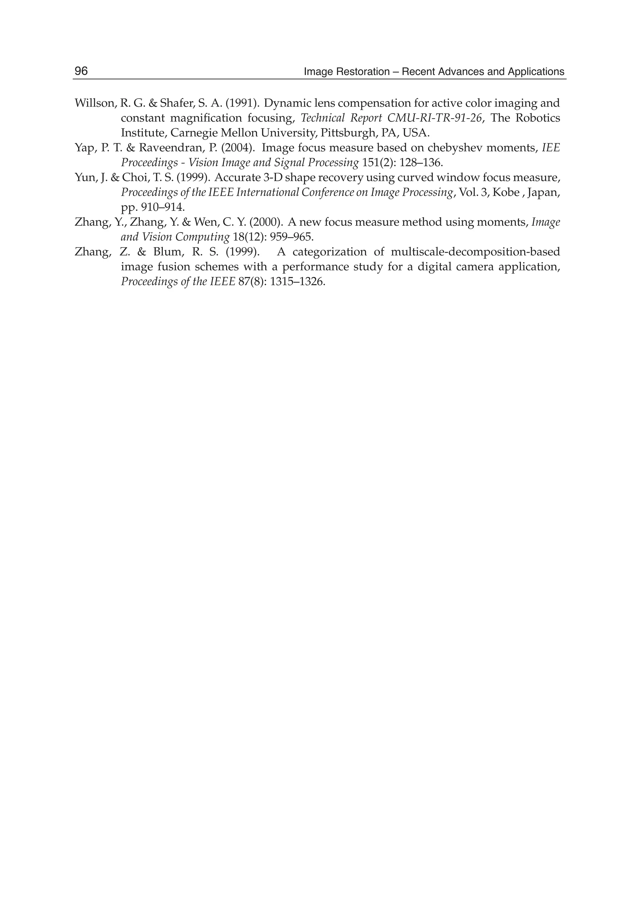 24 Will-be-set-by-IN-TECH
Willson, R. G. & Shafer, S. A. (1991). Dynamic lens compensation for active color imaging and
constant magniﬁcation focusing, Technical Report CMU-RI-TR-91-26, The Robotics
Institute, Carnegie Mellon University, Pittsburgh, PA, USA.
Yap, P. T. & Raveendran, P. (2004). Image focus measure based on chebyshev moments, IEE
Proceedings - Vision Image and Signal Processing 151(2): 128–136.
Yun, J. & Choi, T. S. (1999). Accurate 3-D shape recovery using curved window focus measure,
Proceedings of the IEEE International Conference on Image Processing, Vol. 3, Kobe , Japan,
pp. 910–914.
Zhang, Y., Zhang, Y. & Wen, C. Y. (2000). A new focus measure method using moments, Image
and Vision Computing 18(12): 959–965.
Zhang, Z. & Blum, R. S. (1999). A categorization of multiscale-decomposition-based
image fusion schemes with a performance study for a digital camera application,
Proceedings of the IEEE 87(8): 1315–1326.
96 Image Restoration – Recent Advances and Applications
 