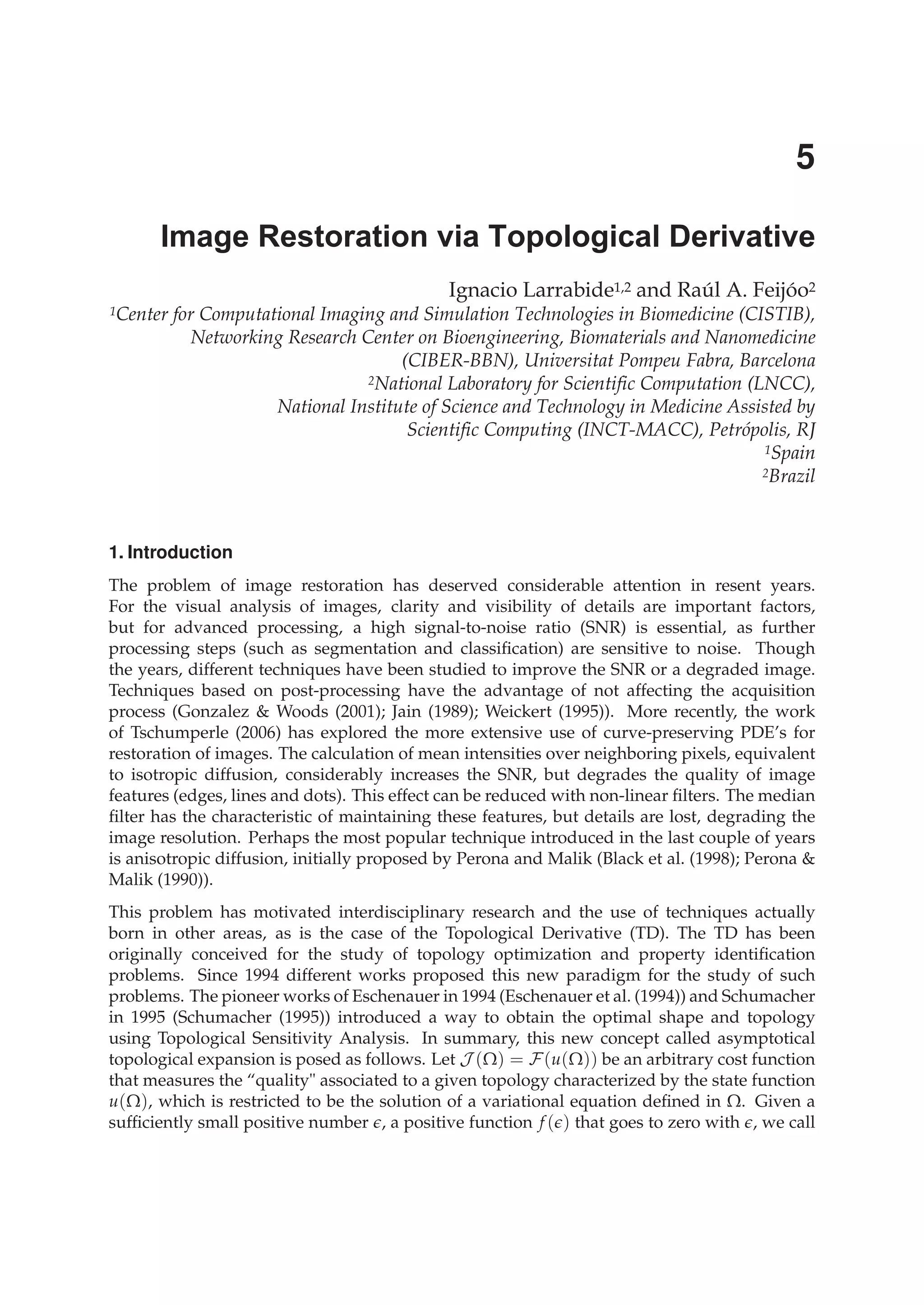 1. Introduction
The problem of image restoration has deserved considerable attention in resent years.
For the visual analysis of images, clarity and visibility of details are important factors,
but for advanced processing, a high signal-to-noise ratio (SNR) is essential, as further
processing steps (such as segmentation and classiﬁcation) are sensitive to noise. Though
the years, different techniques have been studied to improve the SNR or a degraded image.
Techniques based on post-processing have the advantage of not affecting the acquisition
process (Gonzalez & Woods (2001); Jain (1989); Weickert (1995)). More recently, the work
of Tschumperle (2006) has explored the more extensive use of curve-preserving PDE’s for
restoration of images. The calculation of mean intensities over neighboring pixels, equivalent
to isotropic diffusion, considerably increases the SNR, but degrades the quality of image
features (edges, lines and dots). This effect can be reduced with non-linear ﬁlters. The median
ﬁlter has the characteristic of maintaining these features, but details are lost, degrading the
image resolution. Perhaps the most popular technique introduced in the last couple of years
is anisotropic diffusion, initially proposed by Perona and Malik (Black et al. (1998); Perona &
Malik (1990)).
This problem has motivated interdisciplinary research and the use of techniques actually
born in other areas, as is the case of the Topological Derivative (TD). The TD has been
originally conceived for the study of topology optimization and property identiﬁcation
problems. Since 1994 different works proposed this new paradigm for the study of such
problems. The pioneer works of Eschenauer in 1994 (Eschenauer et al. (1994)) and Schumacher
in 1995 (Schumacher (1995)) introduced a way to obtain the optimal shape and topology
using Topological Sensitivity Analysis. In summary, this new concept called asymptotical
topological expansion is posed as follows. Let J (Ω) = F(u(Ω)) be an arbitrary cost function
that measures the “quality" associated to a given topology characterized by the state function
u(Ω), which is restricted to be the solution of a variational equation deﬁned in Ω. Given a
sufﬁciently small positive number , a positive function f ( ) that goes to zero with , we call
Image Restoration via Topological Derivative
Ignacio Larrabide1,2 and Raúl A. Feijóo2
1Center for Computational Imaging and Simulation Technologies in Biomedicine (CISTIB),
Networking Research Center on Bioengineering, Biomaterials and Nanomedicine
(CIBER-BBN), Universitat Pompeu Fabra, Barcelona
2National Laboratory for Scientific Computation (LNCC),
National Institute of Science and Technology in Medicine Assisted by
Scientific Computing (INCT-MACC), Petrópolis, RJ
1Spain
2Brazil
5
 