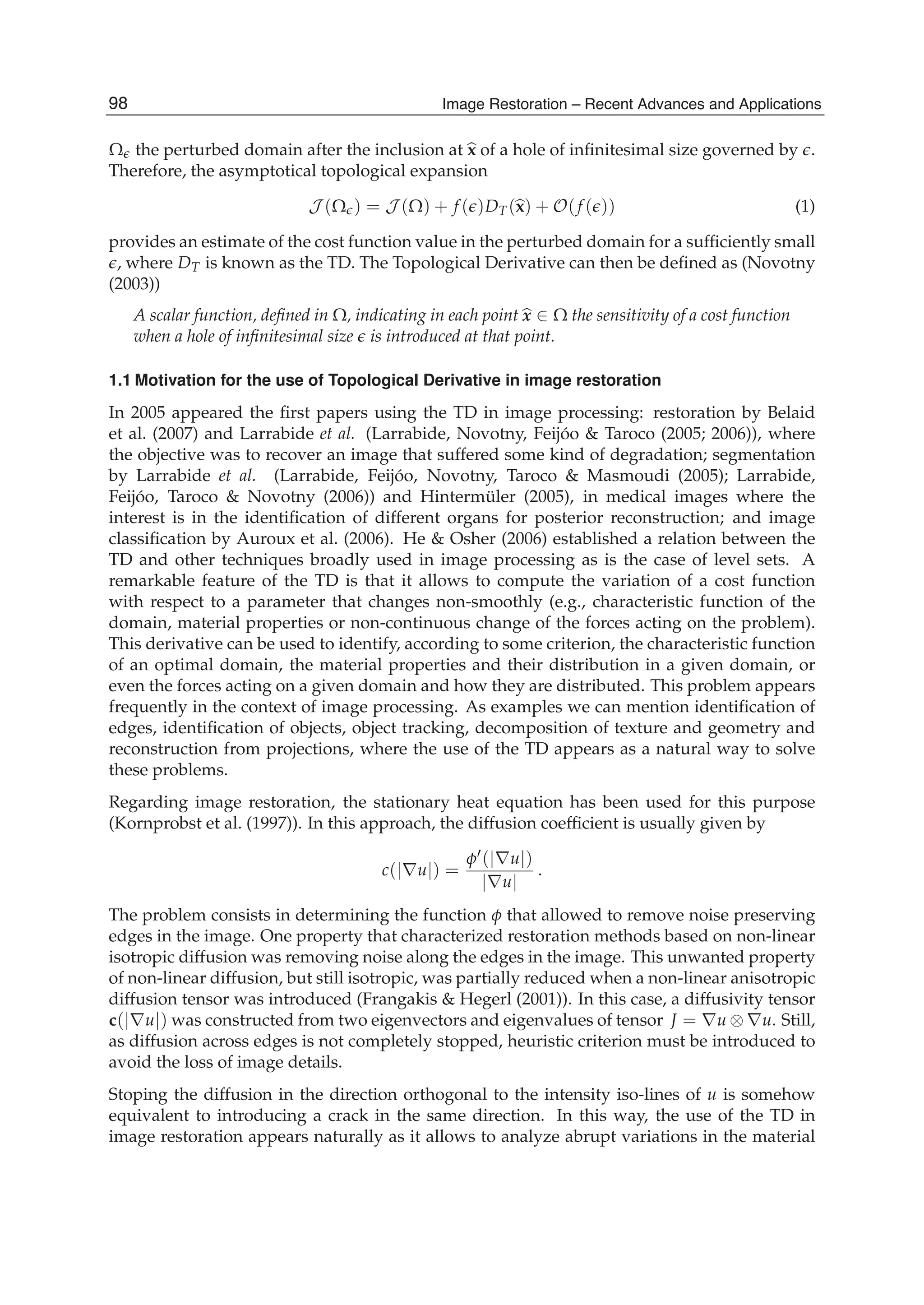 2 Will-be-set-by-IN-TECH
Ω the perturbed domain after the inclusion at x of a hole of inﬁnitesimal size governed by .
Therefore, the asymptotical topological expansion
J (Ω ) = J (Ω) + f ( )DT(x) + O(f ( )) (1)
provides an estimate of the cost function value in the perturbed domain for a sufﬁciently small
, where DT is known as the TD. The Topological Derivative can then be deﬁned as (Novotny
(2003))
A scalar function, deﬁned in Ω, indicating in each point x ∈ Ω the sensitivity of a cost function
when a hole of inﬁnitesimal size is introduced at that point.
1.1 Motivation for the use of Topological Derivative in image restoration
In 2005 appeared the ﬁrst papers using the TD in image processing: restoration by Belaid
et al. (2007) and Larrabide et al. (Larrabide, Novotny, Feijóo & Taroco (2005; 2006)), where
the objective was to recover an image that suffered some kind of degradation; segmentation
by Larrabide et al. (Larrabide, Feijóo, Novotny, Taroco & Masmoudi (2005); Larrabide,
Feijóo, Taroco & Novotny (2006)) and Hintermüler (2005), in medical images where the
interest is in the identiﬁcation of different organs for posterior reconstruction; and image
classiﬁcation by Auroux et al. (2006). He & Osher (2006) established a relation between the
TD and other techniques broadly used in image processing as is the case of level sets. A
remarkable feature of the TD is that it allows to compute the variation of a cost function
with respect to a parameter that changes non-smoothly (e.g., characteristic function of the
domain, material properties or non-continuous change of the forces acting on the problem).
This derivative can be used to identify, according to some criterion, the characteristic function
of an optimal domain, the material properties and their distribution in a given domain, or
even the forces acting on a given domain and how they are distributed. This problem appears
frequently in the context of image processing. As examples we can mention identiﬁcation of
edges, identiﬁcation of objects, object tracking, decomposition of texture and geometry and
reconstruction from projections, where the use of the TD appears as a natural way to solve
these problems.
Regarding image restoration, the stationary heat equation has been used for this purpose
(Kornprobst et al. (1997)). In this approach, the diffusion coefﬁcient is usually given by
c(|∇u|) =
φ (|∇u|)
|∇u|
.
The problem consists in determining the function φ that allowed to remove noise preserving
edges in the image. One property that characterized restoration methods based on non-linear
isotropic diffusion was removing noise along the edges in the image. This unwanted property
of non-linear diffusion, but still isotropic, was partially reduced when a non-linear anisotropic
diffusion tensor was introduced (Frangakis & Hegerl (2001)). In this case, a diffusivity tensor
c(|∇u|) was constructed from two eigenvectors and eigenvalues of tensor J = ∇u ⊗ ∇u. Still,
as diffusion across edges is not completely stopped, heuristic criterion must be introduced to
avoid the loss of image details.
Stoping the diffusion in the direction orthogonal to the intensity iso-lines of u is somehow
equivalent to introducing a crack in the same direction. In this way, the use of the TD in
image restoration appears naturally as it allows to analyze abrupt variations in the material
98 Image Restoration – Recent Advances and Applications
 
