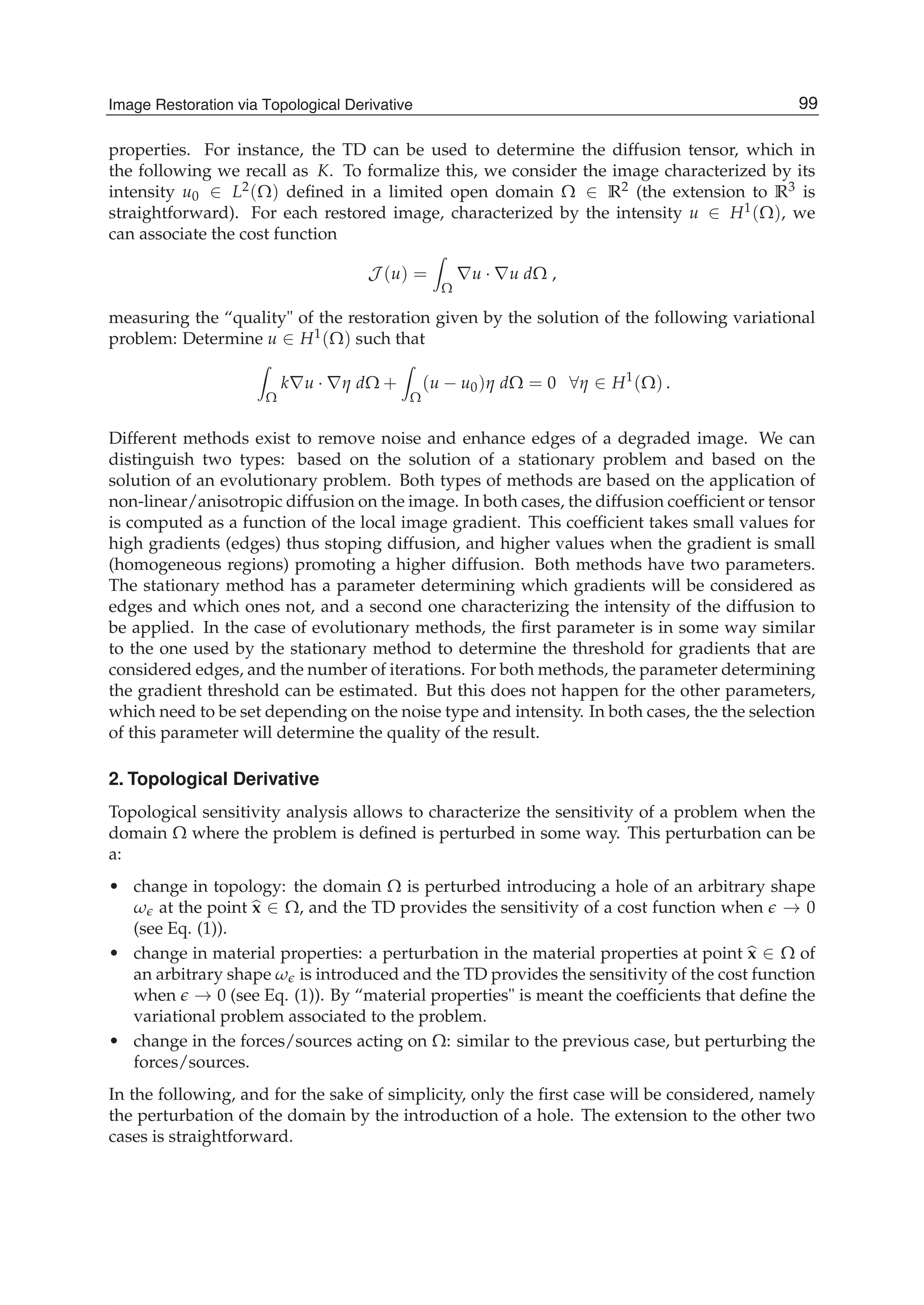 Image Restoration Via Topological Derivative 3
properties. For instance, the TD can be used to determine the diffusion tensor, which in
the following we recall as K. To formalize this, we consider the image characterized by its
intensity u0 ∈ L2(Ω) deﬁned in a limited open domain Ω ∈ R2 (the extension to R3 is
straightforward). For each restored image, characterized by the intensity u ∈ H1(Ω), we
can associate the cost function
J (u) =
Ω
∇u · ∇u dΩ ,
measuring the “quality" of the restoration given by the solution of the following variational
problem: Determine u ∈ H1(Ω) such that
Ω
k∇u · ∇η dΩ +
Ω
(u − u0)η dΩ = 0 ∀η ∈ H1
(Ω) .
Different methods exist to remove noise and enhance edges of a degraded image. We can
distinguish two types: based on the solution of a stationary problem and based on the
solution of an evolutionary problem. Both types of methods are based on the application of
non-linear/anisotropic diffusion on the image. In both cases, the diffusion coefﬁcient or tensor
is computed as a function of the local image gradient. This coefﬁcient takes small values for
high gradients (edges) thus stoping diffusion, and higher values when the gradient is small
(homogeneous regions) promoting a higher diffusion. Both methods have two parameters.
The stationary method has a parameter determining which gradients will be considered as
edges and which ones not, and a second one characterizing the intensity of the diffusion to
be applied. In the case of evolutionary methods, the ﬁrst parameter is in some way similar
to the one used by the stationary method to determine the threshold for gradients that are
considered edges, and the number of iterations. For both methods, the parameter determining
the gradient threshold can be estimated. But this does not happen for the other parameters,
which need to be set depending on the noise type and intensity. In both cases, the the selection
of this parameter will determine the quality of the result.
2. Topological Derivative
Topological sensitivity analysis allows to characterize the sensitivity of a problem when the
domain Ω where the problem is deﬁned is perturbed in some way. This perturbation can be
a:
• change in topology: the domain Ω is perturbed introducing a hole of an arbitrary shape
ω at the point x ∈ Ω, and the TD provides the sensitivity of a cost function when → 0
(see Eq. (1)).
• change in material properties: a perturbation in the material properties at point x ∈ Ω of
an arbitrary shape ω is introduced and the TD provides the sensitivity of the cost function
when → 0 (see Eq. (1)). By “material properties" is meant the coefﬁcients that deﬁne the
variational problem associated to the problem.
• change in the forces/sources acting on Ω: similar to the previous case, but perturbing the
forces/sources.
In the following, and for the sake of simplicity, only the ﬁrst case will be considered, namely
the perturbation of the domain by the introduction of a hole. The extension to the other two
cases is straightforward.
99Image Restoration via Topological Derivative
 