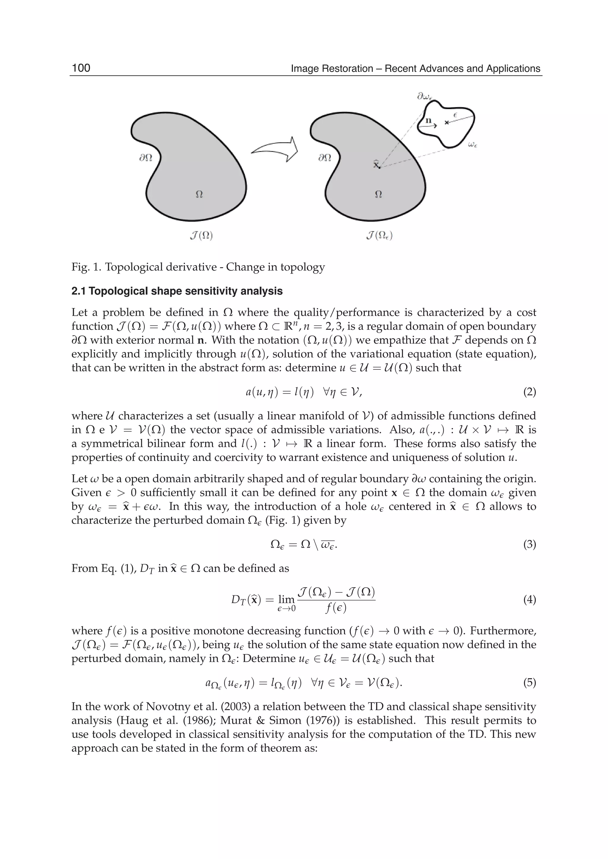 4 Will-be-set-by-IN-TECH
Fig. 1. Topological derivative - Change in topology
2.1 Topological shape sensitivity analysis
Let a problem be deﬁned in Ω where the quality/performance is characterized by a cost
function J (Ω) = F(Ω, u(Ω)) where Ω ⊂ Rn, n = 2, 3, is a regular domain of open boundary
∂Ω with exterior normal n. With the notation (Ω, u(Ω)) we empathize that F depends on Ω
explicitly and implicitly through u(Ω), solution of the variational equation (state equation),
that can be written in the abstract form as: determine u ∈ U = U(Ω) such that
a(u, η) = l(η) ∀η ∈ V, (2)
where U characterizes a set (usually a linear manifold of V) of admissible functions deﬁned
in Ω e V = V(Ω) the vector space of admissible variations. Also, a(., .) : U × V → R is
a symmetrical bilinear form and l(.) : V → R a linear form. These forms also satisfy the
properties of continuity and coercivity to warrant existence and uniqueness of solution u.
Let ω be a open domain arbitrarily shaped and of regular boundary ∂ω containing the origin.
Given > 0 sufﬁciently small it can be deﬁned for any point x ∈ Ω the domain ω given
by ω = x + ω. In this way, the introduction of a hole ω centered in x ∈ Ω allows to
characterize the perturbed domain Ω (Fig. 1) given by
Ω = Ω  ω . (3)
From Eq. (1), DT in x ∈ Ω can be deﬁned as
DT(x) = lim
→0
J (Ω ) − J (Ω)
f ( )
(4)
where f ( ) is a positive monotone decreasing function (f ( ) → 0 with → 0). Furthermore,
J (Ω ) = F(Ω , u (Ω )), being u the solution of the same state equation now deﬁned in the
perturbed domain, namely in Ω : Determine u ∈ U = U(Ω ) such that
aΩ (u , η) = lΩ (η) ∀η ∈ V = V(Ω ). (5)
In the work of Novotny et al. (2003) a relation between the TD and classical shape sensitivity
analysis (Haug et al. (1986); Murat & Simon (1976)) is established. This result permits to
use tools developed in classical sensitivity analysis for the computation of the TD. This new
approach can be stated in the form of theorem as:
100 Image Restoration – Recent Advances and Applications
 