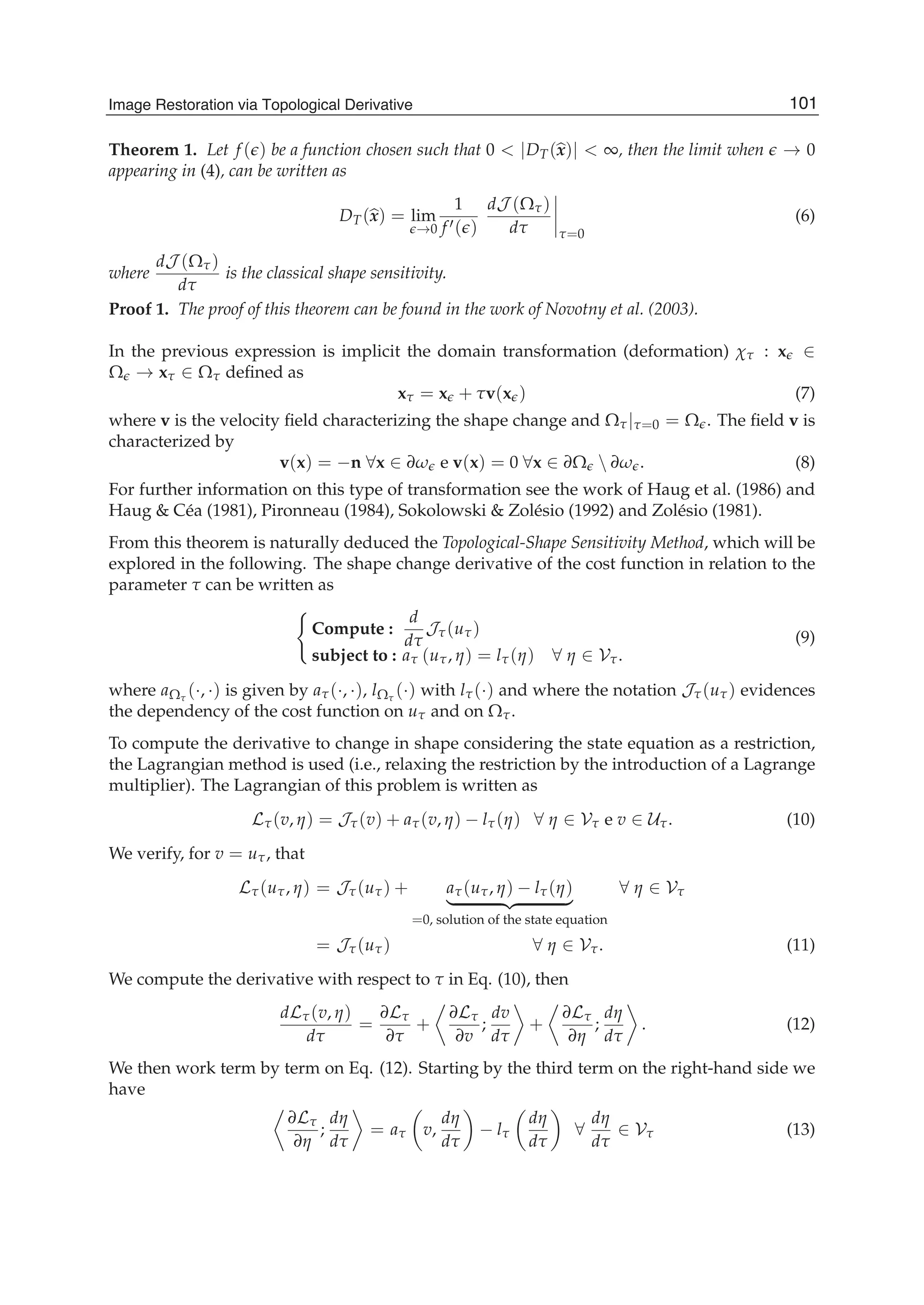 Image Restoration Via Topological Derivative 5
Theorem 1. Let f ( ) be a function chosen such that 0 < |DT(x)| < ∞, then the limit when → 0
appearing in (4), can be written as
DT(x) = lim
→0
1
f ( )
dJ (Ωτ)
dτ τ=0
(6)
where
dJ (Ωτ)
dτ
is the classical shape sensitivity.
Proof 1. The proof of this theorem can be found in the work of Novotny et al. (2003).
In the previous expression is implicit the domain transformation (deformation) χτ : x ∈
Ω → xτ ∈ Ωτ deﬁned as
xτ = x + τv(x ) (7)
where v is the velocity ﬁeld characterizing the shape change and Ωτ|τ=0 = Ω . The ﬁeld v is
characterized by
v(x) = −n ∀x ∈ ∂ω e v(x) = 0 ∀x ∈ ∂Ω  ∂ω . (8)
For further information on this type of transformation see the work of Haug et al. (1986) and
Haug & Céa (1981), Pironneau (1984), Sokolowski & Zolésio (1992) and Zolésio (1981).
From this theorem is naturally deduced the Topological-Shape Sensitivity Method, which will be
explored in the following. The shape change derivative of the cost function in relation to the
parameter τ can be written as
Compute :
d
dτ
Jτ(uτ)
subject to : aτ (uτ, η) = lτ(η) ∀ η ∈ Vτ.
(9)
where aΩτ
(·, ·) is given by aτ(·, ·), lΩτ
(·) with lτ(·) and where the notation Jτ(uτ) evidences
the dependency of the cost function on uτ and on Ωτ.
To compute the derivative to change in shape considering the state equation as a restriction,
the Lagrangian method is used (i.e., relaxing the restriction by the introduction of a Lagrange
multiplier). The Lagrangian of this problem is written as
Lτ(v, η) = Jτ(v) + aτ(v, η) − lτ(η) ∀ η ∈ Vτ e v ∈ Uτ. (10)
We verify, for v = uτ, that
Lτ(uτ, η) = Jτ(uτ) + aτ(uτ, η) − lτ(η)
=0, solution of the state equation
∀ η ∈ Vτ
= Jτ(uτ) ∀ η ∈ Vτ. (11)
We compute the derivative with respect to τ in Eq. (10), then
dLτ(v, η)
dτ
=
∂Lτ
∂τ
+
∂Lτ
∂v
;
dv
dτ
+
∂Lτ
∂η
;
dη
dτ
. (12)
We then work term by term on Eq. (12). Starting by the third term on the right-hand side we
have
∂Lτ
∂η
;
dη
dτ
= aτ v,
dη
dτ
− lτ
dη
dτ
∀
dη
dτ
∈ Vτ (13)
101Image Restoration via Topological Derivative
 