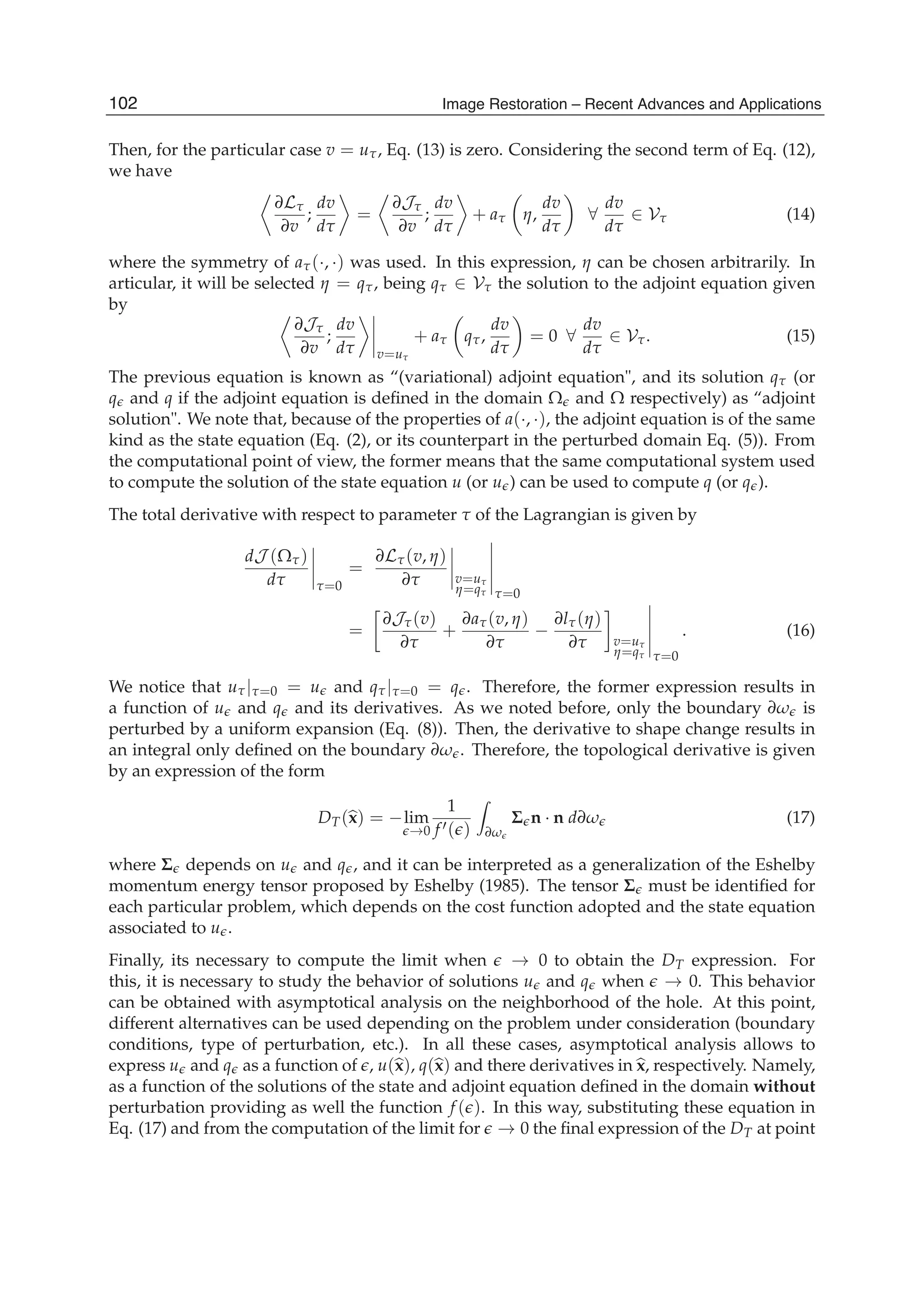 6 Will-be-set-by-IN-TECH
Then, for the particular case v = uτ, Eq. (13) is zero. Considering the second term of Eq. (12),
we have
∂Lτ
∂v
;
dv
dτ
=
∂Jτ
∂v
;
dv
dτ
+ aτ η,
dv
dτ
∀
dv
dτ
∈ Vτ (14)
where the symmetry of aτ(·, ·) was used. In this expression, η can be chosen arbitrarily. In
articular, it will be selected η = qτ, being qτ ∈ Vτ the solution to the adjoint equation given
by
∂Jτ
∂v
;
dv
dτ v=uτ
+ aτ qτ,
dv
dτ
= 0 ∀
dv
dτ
∈ Vτ. (15)
The previous equation is known as “(variational) adjoint equation", and its solution qτ (or
q and q if the adjoint equation is deﬁned in the domain Ω and Ω respectively) as “adjoint
solution". We note that, because of the properties of a(·, ·), the adjoint equation is of the same
kind as the state equation (Eq. (2), or its counterpart in the perturbed domain Eq. (5)). From
the computational point of view, the former means that the same computational system used
to compute the solution of the state equation u (or u ) can be used to compute q (or q ).
The total derivative with respect to parameter τ of the Lagrangian is given by
dJ (Ωτ)
dτ τ=0
=
∂Lτ(v, η)
∂τ v=uτ
η=qτ τ=0
=
∂Jτ(v)
∂τ
+
∂aτ(v, η)
∂τ
−
∂lτ(η)
∂τ v=uτ
η=qτ τ=0
. (16)
We notice that uτ|τ=0 = u and qτ|τ=0 = q . Therefore, the former expression results in
a function of u and q and its derivatives. As we noted before, only the boundary ∂ω is
perturbed by a uniform expansion (Eq. (8)). Then, the derivative to shape change results in
an integral only deﬁned on the boundary ∂ω . Therefore, the topological derivative is given
by an expression of the form
DT(x) = −lim
→0
1
f ( ) ∂ω
Σ n · n d∂ω (17)
where Σ depends on u and q , and it can be interpreted as a generalization of the Eshelby
momentum energy tensor proposed by Eshelby (1985). The tensor Σ must be identiﬁed for
each particular problem, which depends on the cost function adopted and the state equation
associated to u .
Finally, its necessary to compute the limit when → 0 to obtain the DT expression. For
this, it is necessary to study the behavior of solutions u and q when → 0. This behavior
can be obtained with asymptotical analysis on the neighborhood of the hole. At this point,
different alternatives can be used depending on the problem under consideration (boundary
conditions, type of perturbation, etc.). In all these cases, asymptotical analysis allows to
express u and q as a function of , u(x), q(x) and there derivatives in x, respectively. Namely,
as a function of the solutions of the state and adjoint equation deﬁned in the domain without
perturbation providing as well the function f ( ). In this way, substituting these equation in
Eq. (17) and from the computation of the limit for → 0 the ﬁnal expression of the DT at point
102 Image Restoration – Recent Advances and Applications
 