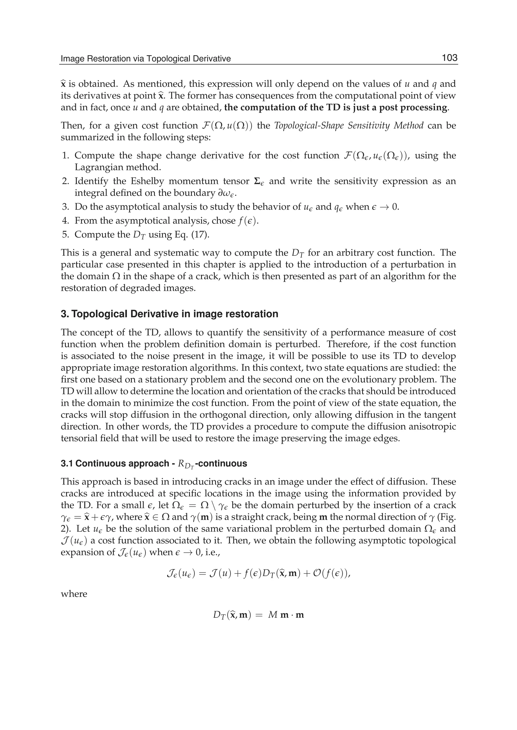 Image Restoration Via Topological Derivative 7
x is obtained. As mentioned, this expression will only depend on the values of u and q and
its derivatives at point x. The former has consequences from the computational point of view
and in fact, once u and q are obtained, the computation of the TD is just a post processing.
Then, for a given cost function F(Ω, u(Ω)) the Topological-Shape Sensitivity Method can be
summarized in the following steps:
1. Compute the shape change derivative for the cost function F(Ω , u (Ω )), using the
Lagrangian method.
2. Identify the Eshelby momentum tensor Σ and write the sensitivity expression as an
integral deﬁned on the boundary ∂ω .
3. Do the asymptotical analysis to study the behavior of u and q when → 0.
4. From the asymptotical analysis, chose f ( ).
5. Compute the DT using Eq. (17).
This is a general and systematic way to compute the DT for an arbitrary cost function. The
particular case presented in this chapter is applied to the introduction of a perturbation in
the domain Ω in the shape of a crack, which is then presented as part of an algorithm for the
restoration of degraded images.
3. Topological Derivative in image restoration
The concept of the TD, allows to quantify the sensitivity of a performance measure of cost
function when the problem deﬁnition domain is perturbed. Therefore, if the cost function
is associated to the noise present in the image, it will be possible to use its TD to develop
appropriate image restoration algorithms. In this context, two state equations are studied: the
ﬁrst one based on a stationary problem and the second one on the evolutionary problem. The
TD will allow to determine the location and orientation of the cracks that should be introduced
in the domain to minimize the cost function. From the point of view of the state equation, the
cracks will stop diffusion in the orthogonal direction, only allowing diffusion in the tangent
direction. In other words, the TD provides a procedure to compute the diffusion anisotropic
tensorial ﬁeld that will be used to restore the image preserving the image edges.
3.1 Continuous approach - RDT
-continuous
This approach is based in introducing cracks in an image under the effect of diffusion. These
cracks are introduced at speciﬁc locations in the image using the information provided by
the TD. For a small , let Ω = Ω  γ be the domain perturbed by the insertion of a crack
γ = x + γ, where x ∈ Ω and γ(m) is a straight crack, being m the normal direction of γ (Fig.
2). Let u be the solution of the same variational problem in the perturbed domain Ω and
J (u ) a cost function associated to it. Then, we obtain the following asymptotic topological
expansion of J (u ) when → 0, i.e.,
J (u ) = J (u) + f ( )DT(x, m) + O(f ( )),
where
DT(x, m) = M m · m
103Image Restoration via Topological Derivative
 