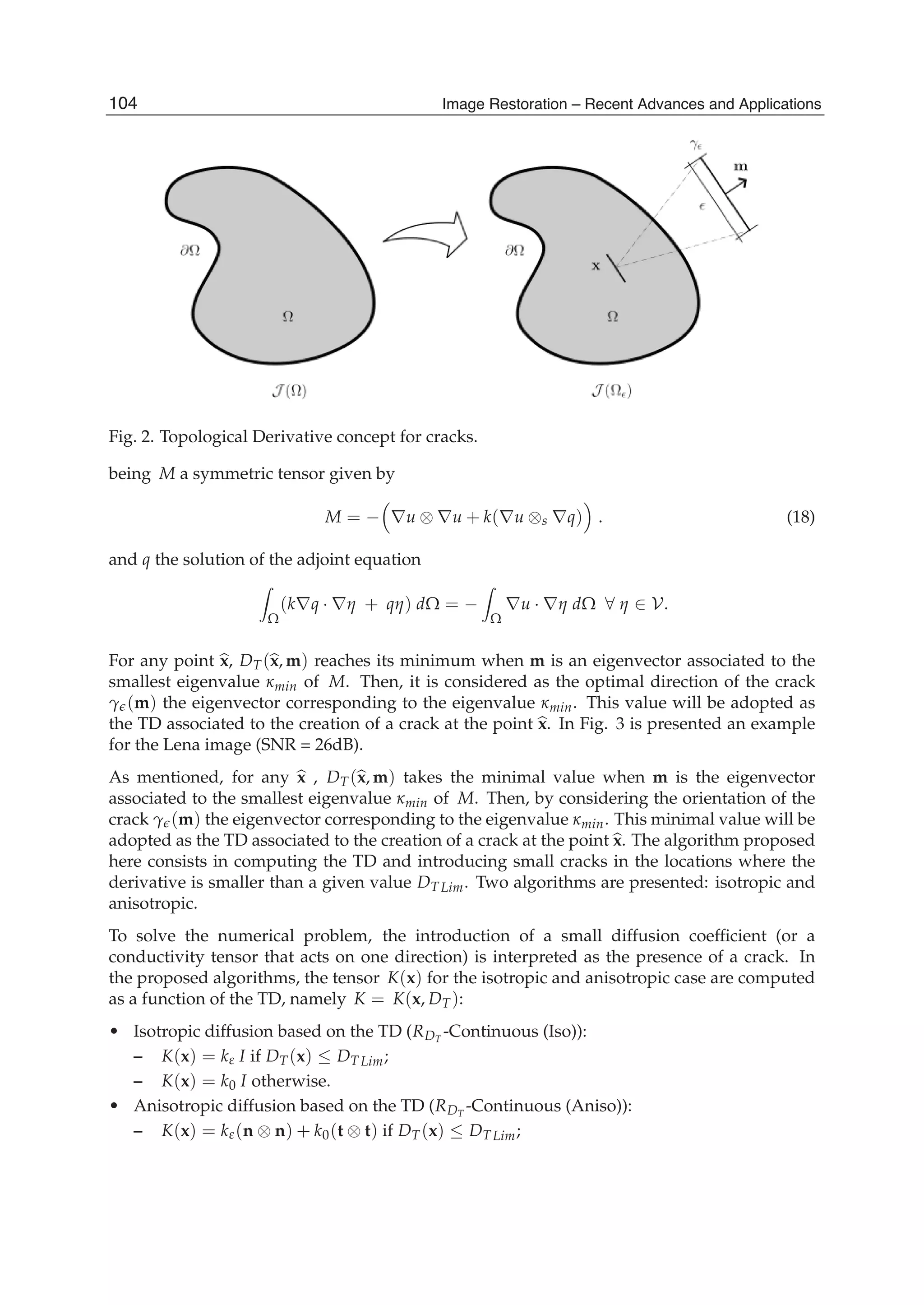 8 Will-be-set-by-IN-TECH
Fig. 2. Topological Derivative concept for cracks.
being M a symmetric tensor given by
M = − ∇u ⊗ ∇u + k(∇u ⊗s ∇q) . (18)
and q the solution of the adjoint equation
Ω
(k∇q · ∇η + qη) dΩ = −
Ω
∇u · ∇η dΩ ∀ η ∈ V.
For any point x, DT(x, m) reaches its minimum when m is an eigenvector associated to the
smallest eigenvalue κmin of M. Then, it is considered as the optimal direction of the crack
γ (m) the eigenvector corresponding to the eigenvalue κmin. This value will be adopted as
the TD associated to the creation of a crack at the point x. In Fig. 3 is presented an example
for the Lena image (SNR = 26dB).
As mentioned, for any x , DT(x, m) takes the minimal value when m is the eigenvector
associated to the smallest eigenvalue κmin of M. Then, by considering the orientation of the
crack γ (m) the eigenvector corresponding to the eigenvalue κmin. This minimal value will be
adopted as the TD associated to the creation of a crack at the point x. The algorithm proposed
here consists in computing the TD and introducing small cracks in the locations where the
derivative is smaller than a given value DT Lim. Two algorithms are presented: isotropic and
anisotropic.
To solve the numerical problem, the introduction of a small diffusion coefﬁcient (or a
conductivity tensor that acts on one direction) is interpreted as the presence of a crack. In
the proposed algorithms, the tensor K(x) for the isotropic and anisotropic case are computed
as a function of the TD, namely K = K(x, DT):
• Isotropic diffusion based on the TD (RDT
-Continuous (Iso)):
– K(x) = kε I if DT(x) ≤ DT Lim;
– K(x) = k0 I otherwise.
• Anisotropic diffusion based on the TD (RDT
-Continuous (Aniso)):
– K(x) = kε(n ⊗ n) + k0(t ⊗ t) if DT(x) ≤ DT Lim;
104 Image Restoration – Recent Advances and Applications
 