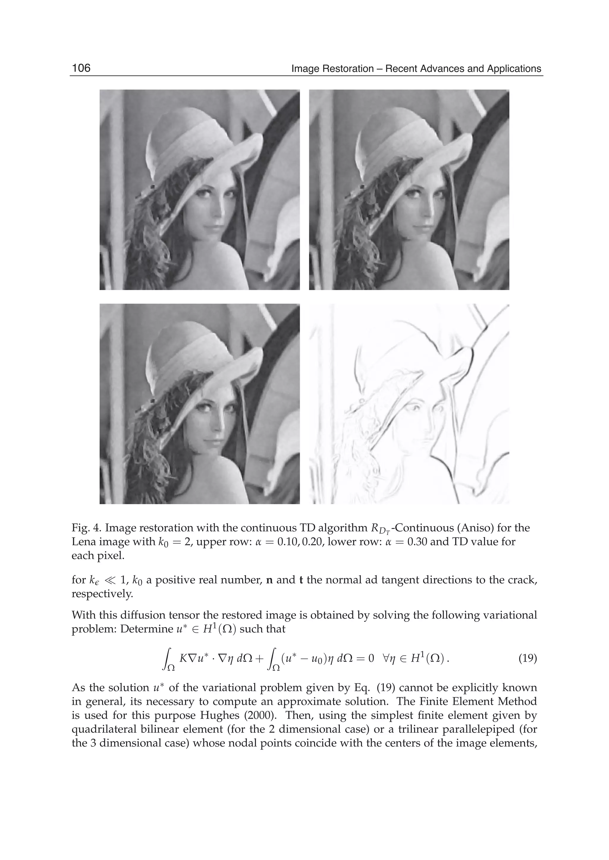 10 Will-be-set-by-IN-TECH
Fig. 4. Image restoration with the continuous TD algorithm RDT
-Continuous (Aniso) for the
Lena image with k0 = 2, upper row: α = 0.10, 0.20, lower row: α = 0.30 and TD value for
each pixel.
for k 1, k0 a positive real number, n and t the normal ad tangent directions to the crack,
respectively.
With this diffusion tensor the restored image is obtained by solving the following variational
problem: Determine u∗ ∈ H1(Ω) such that
Ω
K∇u∗
· ∇η dΩ +
Ω
(u∗
− u0)η dΩ = 0 ∀η ∈ H1
(Ω) . (19)
As the solution u∗ of the variational problem given by Eq. (19) cannot be explicitly known
in general, its necessary to compute an approximate solution. The Finite Element Method
is used for this purpose Hughes (2000). Then, using the simplest ﬁnite element given by
quadrilateral bilinear element (for the 2 dimensional case) or a trilinear parallelepiped (for
the 3 dimensional case) whose nodal points coincide with the centers of the image elements,
106 Image Restoration – Recent Advances and Applications
 