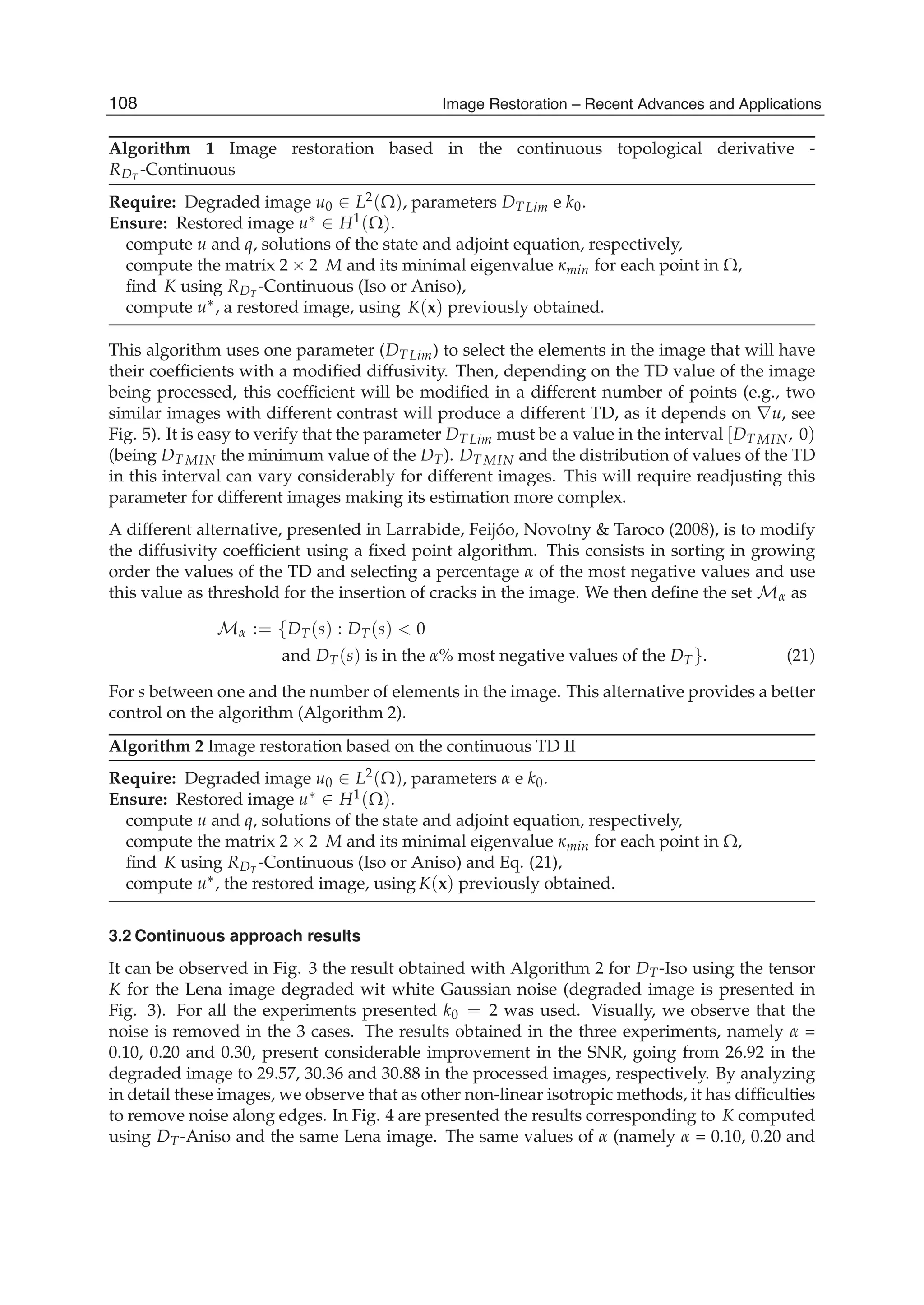 12 Will-be-set-by-IN-TECH
Algorithm 1 Image restoration based in the continuous topological derivative -
RDT
-Continuous
Require: Degraded image u0 ∈ L2(Ω), parameters DT Lim e k0.
Ensure: Restored image u∗ ∈ H1(Ω).
compute u and q, solutions of the state and adjoint equation, respectively,
compute the matrix 2 × 2 M and its minimal eigenvalue κmin for each point in Ω,
ﬁnd K using RDT
-Continuous (Iso or Aniso),
compute u∗, a restored image, using K(x) previously obtained.
This algorithm uses one parameter (DT Lim) to select the elements in the image that will have
their coefﬁcients with a modiﬁed diffusivity. Then, depending on the TD value of the image
being processed, this coefﬁcient will be modiﬁed in a different number of points (e.g., two
similar images with different contrast will produce a different TD, as it depends on ∇u, see
Fig. 5). It is easy to verify that the parameter DT Lim must be a value in the interval [DT MIN, 0)
(being DT MIN the minimum value of the DT). DT MIN and the distribution of values of the TD
in this interval can vary considerably for different images. This will require readjusting this
parameter for different images making its estimation more complex.
A different alternative, presented in Larrabide, Feijóo, Novotny & Taroco (2008), is to modify
the diffusivity coefﬁcient using a ﬁxed point algorithm. This consists in sorting in growing
order the values of the TD and selecting a percentage α of the most negative values and use
this value as threshold for the insertion of cracks in the image. We then deﬁne the set Mα as
Mα := {DT(s) : DT(s) < 0
and DT(s) is in the α% most negative values of the DT}. (21)
For s between one and the number of elements in the image. This alternative provides a better
control on the algorithm (Algorithm 2).
Algorithm 2 Image restoration based on the continuous TD II
Require: Degraded image u0 ∈ L2(Ω), parameters α e k0.
Ensure: Restored image u∗ ∈ H1(Ω).
compute u and q, solutions of the state and adjoint equation, respectively,
compute the matrix 2 × 2 M and its minimal eigenvalue κmin for each point in Ω,
ﬁnd K using RDT
-Continuous (Iso or Aniso) and Eq. (21),
compute u∗, the restored image, using K(x) previously obtained.
3.2 Continuous approach results
It can be observed in Fig. 3 the result obtained with Algorithm 2 for DT-Iso using the tensor
K for the Lena image degraded wit white Gaussian noise (degraded image is presented in
Fig. 3). For all the experiments presented k0 = 2 was used. Visually, we observe that the
noise is removed in the 3 cases. The results obtained in the three experiments, namely α =
0.10, 0.20 and 0.30, present considerable improvement in the SNR, going from 26.92 in the
degraded image to 29.57, 30.36 and 30.88 in the processed images, respectively. By analyzing
in detail these images, we observe that as other non-linear isotropic methods, it has difﬁculties
to remove noise along edges. In Fig. 4 are presented the results corresponding to K computed
using DT-Aniso and the same Lena image. The same values of α (namely α = 0.10, 0.20 and
108 Image Restoration – Recent Advances and Applications
 