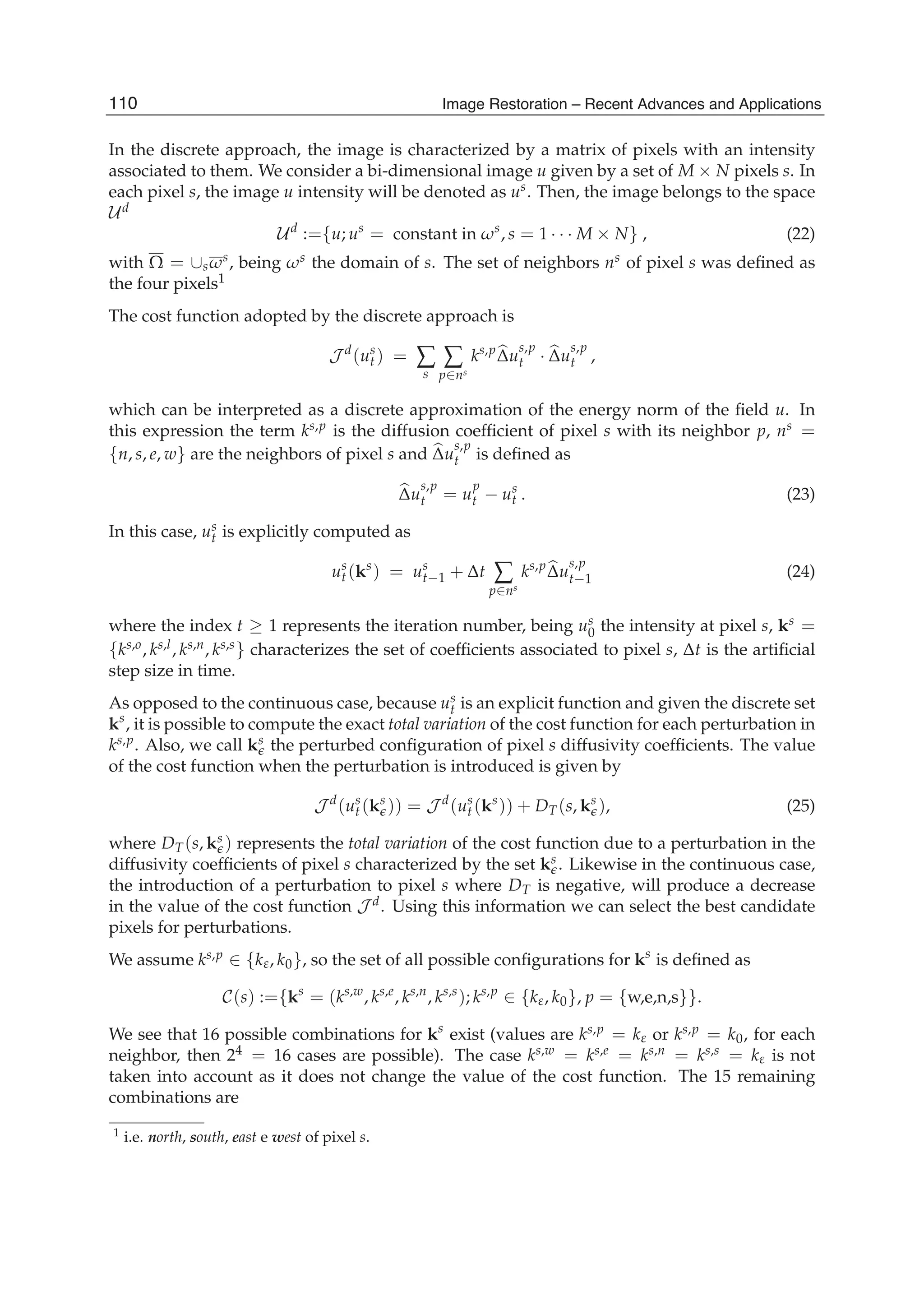 14 Will-be-set-by-IN-TECH
In the discrete approach, the image is characterized by a matrix of pixels with an intensity
associated to them. We consider a bi-dimensional image u given by a set of M × N pixels s. In
each pixel s, the image u intensity will be denoted as us. Then, the image belongs to the space
Ud
Ud
:={u; us
= constant in ωs
, s = 1 · · · M × N} , (22)
with Ω = ∪sωs, being ωs the domain of s. The set of neighbors ns of pixel s was deﬁned as
the four pixels1
The cost function adopted by the discrete approach is
J d
(us
t ) = ∑
s
∑
p∈ns
ks,p
Δu
s,p
t · Δu
s,p
t ,
which can be interpreted as a discrete approximation of the energy norm of the ﬁeld u. In
this expression the term ks,p is the diffusion coefﬁcient of pixel s with its neighbor p, ns =
{n, s, e, w} are the neighbors of pixel s and Δu
s,p
t is deﬁned as
Δu
s,p
t = u
p
t − us
t . (23)
In this case, us
t is explicitly computed as
us
t (ks
) = us
t−1 + Δt ∑
p∈ns
ks,p
Δu
s,p
t−1 (24)
where the index t ≥ 1 represents the iteration number, being us
0 the intensity at pixel s, ks =
{ks,o, ks,l, ks,n, ks,s} characterizes the set of coefﬁcients associated to pixel s, Δt is the artiﬁcial
step size in time.
As opposed to the continuous case, because us
t is an explicit function and given the discrete set
ks
, it is possible to compute the exact total variation of the cost function for each perturbation in
ks,p. Also, we call ks the perturbed conﬁguration of pixel s diffusivity coefﬁcients. The value
of the cost function when the perturbation is introduced is given by
J d
(us
t (ks
)) = J d
(us
t (ks
)) + DT(s, ks
), (25)
where DT(s, ks ) represents the total variation of the cost function due to a perturbation in the
diffusivity coefﬁcients of pixel s characterized by the set ks . Likewise in the continuous case,
the introduction of a perturbation to pixel s where DT is negative, will produce a decrease
in the value of the cost function J d. Using this information we can select the best candidate
pixels for perturbations.
We assume ks,p ∈ {kε, k0}, so the set of all possible conﬁgurations for ks
is deﬁned as
C(s) :={ks
= (ks,w
, ks,e
, ks,n
, ks,s
); ks,p
∈ {kε, k0}, p = {w,e,n,s}}.
We see that 16 possible combinations for ks
exist (values are ks,p = kε or ks,p = k0, for each
neighbor, then 24 = 16 cases are possible). The case ks,w = ks,e = ks,n = ks,s = kε is not
taken into account as it does not change the value of the cost function. The 15 remaining
combinations are
1 i.e. north, south, east e west of pixel s.
110 Image Restoration – Recent Advances and Applications
 