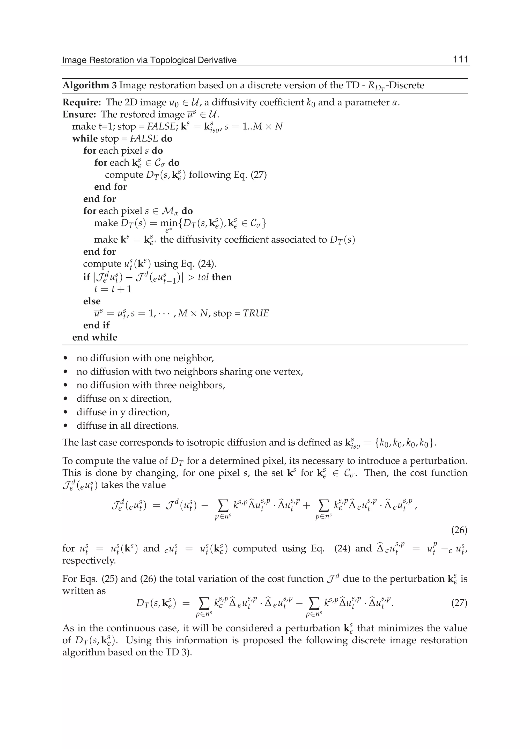Image Restoration Via Topological Derivative 15
Algorithm 3 Image restoration based on a discrete version of the TD - RDT
-Discrete
Require: The 2D image u0 ∈ U, a diffusivity coefﬁcient k0 and a parameter α.
Ensure: The restored image us ∈ U.
make t=1; stop = FALSE; ks
= ks
iso, s = 1..M × N
while stop = FALSE do
for each pixel s do
for each ks
∈ Cσ do
compute DT(s, ks
) following Eq. (27)
end for
end for
for each pixel s ∈ Mα do
make DT(s) = min∗
{DT(s, ks
), ks
∈ Cσ}
make ks
= ks
∗ the diffusivity coefﬁcient associated to DT(s)
end for
compute us
t (ks
) using Eq. (24).
if |J dus
t ) − J d( us
t−1)| > tol then
t = t + 1
else
us = us
t, s = 1, · · · , M × N, stop = TRUE
end if
end while
• no diffusion with one neighbor,
• no diffusion with two neighbors sharing one vertex,
• no diffusion with three neighbors,
• diffuse on x direction,
• diffuse in y direction,
• diffuse in all directions.
The last case corresponds to isotropic diffusion and is deﬁned as ks
iso = {k0, k0, k0, k0}.
To compute the value of DT for a determined pixel, its necessary to introduce a perturbation.
This is done by changing, for one pixel s, the set ks
for ks
∈ Cσ. Then, the cost function
J d( us
t ) takes the value
J d
( us
t ) = J d
(us
t ) − ∑
p∈ns
ks,p
Δu
s,p
t · Δu
s,p
t + ∑
p∈ns
k
s,p
Δ u
s,p
t · Δ u
s,p
t ,
(26)
for us
t = us
t (ks) and us
t = us
t (ks ) computed using Eq. (24) and Δ u
s,p
t = u
p
t − us
t,
respectively.
For Eqs. (25) and (26) the total variation of the cost function J d due to the perturbation ks
is
written as
DT(s, ks
) = ∑
p∈ns
k
s,p
Δ u
s,p
t · Δ u
s,p
t − ∑
p∈ns
ks,p
Δu
s,p
t · Δu
s,p
t . (27)
As in the continuous case, it will be considered a perturbation ks
that minimizes the value
of DT(s, ks
). Using this information is proposed the following discrete image restoration
algorithm based on the TD 3).
111Image Restoration via Topological Derivative
 