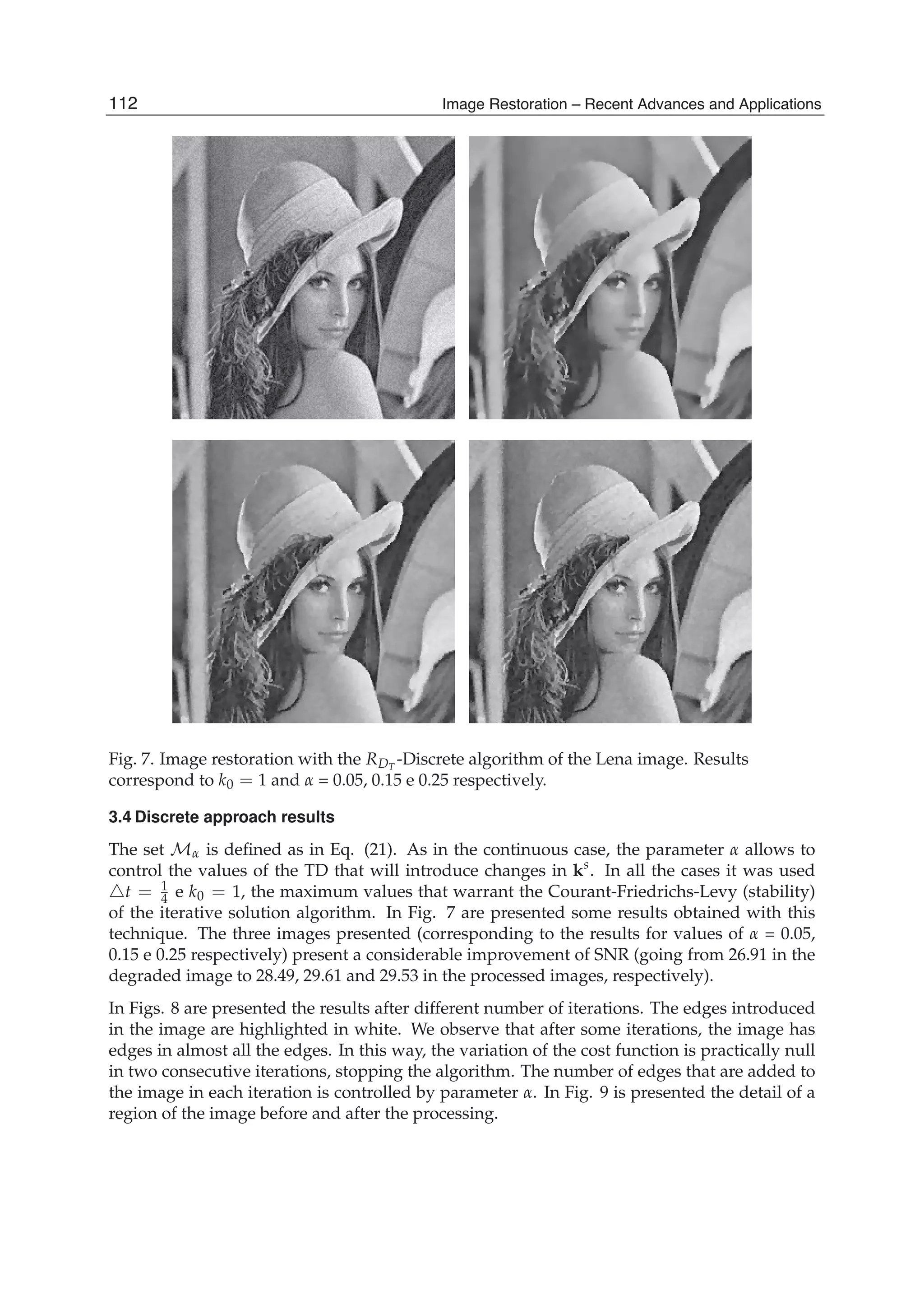 16 Will-be-set-by-IN-TECH
Fig. 7. Image restoration with the RDT
-Discrete algorithm of the Lena image. Results
correspond to k0 = 1 and α = 0.05, 0.15 e 0.25 respectively.
3.4 Discrete approach results
The set Mα is deﬁned as in Eq. (21). As in the continuous case, the parameter α allows to
control the values of the TD that will introduce changes in ks
. In all the cases it was used
t = 1
4 e k0 = 1, the maximum values that warrant the Courant-Friedrichs-Levy (stability)
of the iterative solution algorithm. In Fig. 7 are presented some results obtained with this
technique. The three images presented (corresponding to the results for values of α = 0.05,
0.15 e 0.25 respectively) present a considerable improvement of SNR (going from 26.91 in the
degraded image to 28.49, 29.61 and 29.53 in the processed images, respectively).
In Figs. 8 are presented the results after different number of iterations. The edges introduced
in the image are highlighted in white. We observe that after some iterations, the image has
edges in almost all the edges. In this way, the variation of the cost function is practically null
in two consecutive iterations, stopping the algorithm. The number of edges that are added to
the image in each iteration is controlled by parameter α. In Fig. 9 is presented the detail of a
region of the image before and after the processing.
112 Image Restoration – Recent Advances and Applications
 