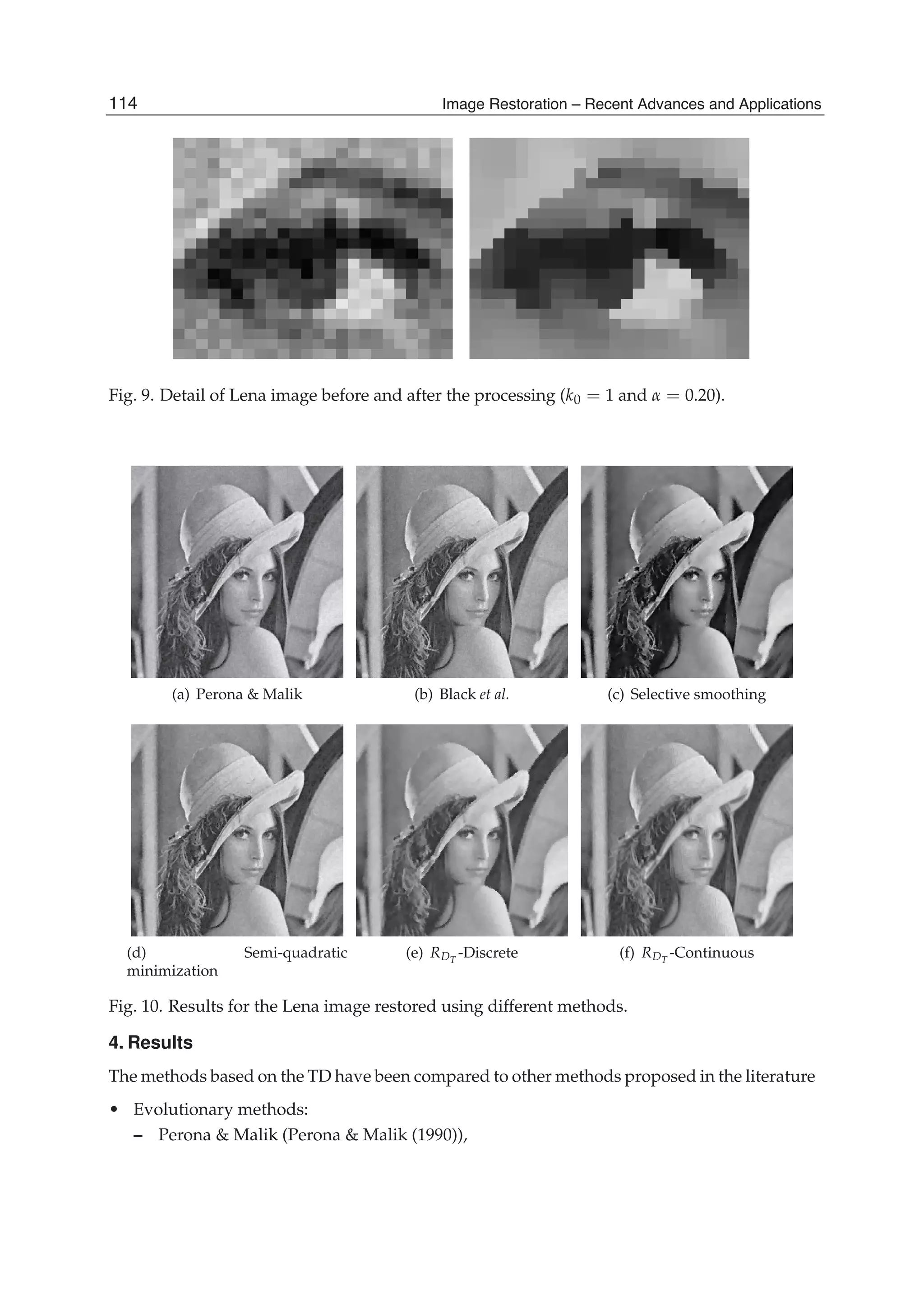 18 Will-be-set-by-IN-TECH
Fig. 9. Detail of Lena image before and after the processing (k0 = 1 and α = 0.20).
(a) Perona & Malik (b) Black et al. (c) Selective smoothing
(d) Semi-quadratic
minimization
(e) RDT
-Discrete (f) RDT
-Continuous
Fig. 10. Results for the Lena image restored using different methods.
4. Results
The methods based on the TD have been compared to other methods proposed in the literature
• Evolutionary methods:
– Perona & Malik (Perona & Malik (1990)),
114 Image Restoration – Recent Advances and Applications
 