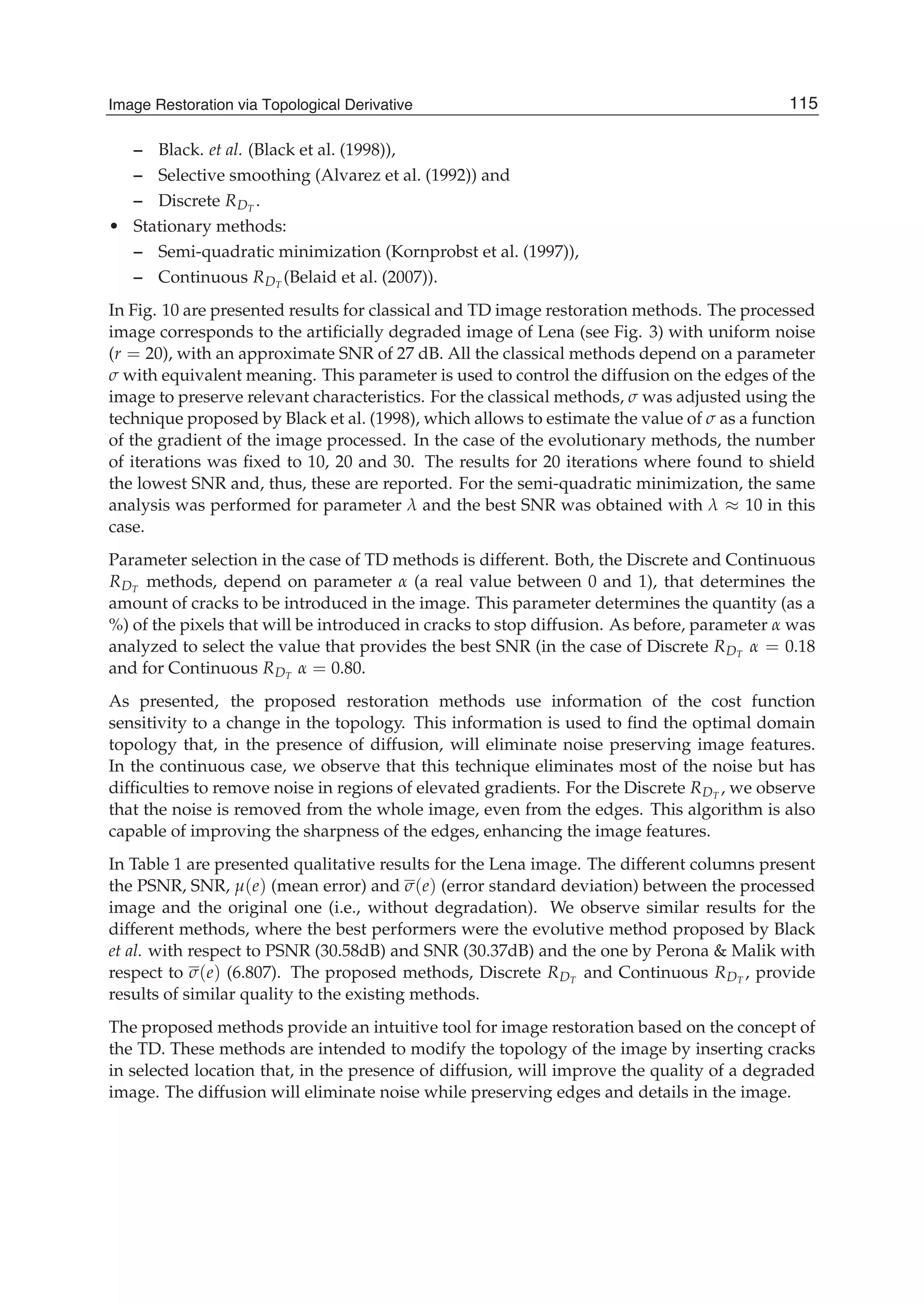 Image Restoration Via Topological Derivative 19
– Black. et al. (Black et al. (1998)),
– Selective smoothing (Alvarez et al. (1992)) and
– Discrete RDT
.
• Stationary methods:
– Semi-quadratic minimization (Kornprobst et al. (1997)),
– Continuous RDT
(Belaid et al. (2007)).
In Fig. 10 are presented results for classical and TD image restoration methods. The processed
image corresponds to the artiﬁcially degraded image of Lena (see Fig. 3) with uniform noise
(r = 20), with an approximate SNR of 27 dB. All the classical methods depend on a parameter
σ with equivalent meaning. This parameter is used to control the diffusion on the edges of the
image to preserve relevant characteristics. For the classical methods, σ was adjusted using the
technique proposed by Black et al. (1998), which allows to estimate the value of σ as a function
of the gradient of the image processed. In the case of the evolutionary methods, the number
of iterations was ﬁxed to 10, 20 and 30. The results for 20 iterations where found to shield
the lowest SNR and, thus, these are reported. For the semi-quadratic minimization, the same
analysis was performed for parameter λ and the best SNR was obtained with λ ≈ 10 in this
case.
Parameter selection in the case of TD methods is different. Both, the Discrete and Continuous
RDT
methods, depend on parameter α (a real value between 0 and 1), that determines the
amount of cracks to be introduced in the image. This parameter determines the quantity (as a
%) of the pixels that will be introduced in cracks to stop diffusion. As before, parameter α was
analyzed to select the value that provides the best SNR (in the case of Discrete RDT
α = 0.18
and for Continuous RDT
α = 0.80.
As presented, the proposed restoration methods use information of the cost function
sensitivity to a change in the topology. This information is used to ﬁnd the optimal domain
topology that, in the presence of diffusion, will eliminate noise preserving image features.
In the continuous case, we observe that this technique eliminates most of the noise but has
difﬁculties to remove noise in regions of elevated gradients. For the Discrete RDT
, we observe
that the noise is removed from the whole image, even from the edges. This algorithm is also
capable of improving the sharpness of the edges, enhancing the image features.
In Table 1 are presented qualitative results for the Lena image. The different columns present
the PSNR, SNR, μ(e) (mean error) and σ(e) (error standard deviation) between the processed
image and the original one (i.e., without degradation). We observe similar results for the
different methods, where the best performers were the evolutive method proposed by Black
et al. with respect to PSNR (30.58dB) and SNR (30.37dB) and the one by Perona & Malik with
respect to σ(e) (6.807). The proposed methods, Discrete RDT
and Continuous RDT
, provide
results of similar quality to the existing methods.
The proposed methods provide an intuitive tool for image restoration based on the concept of
the TD. These methods are intended to modify the topology of the image by inserting cracks
in selected location that, in the presence of diffusion, will improve the quality of a degraded
image. The diffusion will eliminate noise while preserving edges and details in the image.
115Image Restoration via Topological Derivative
 