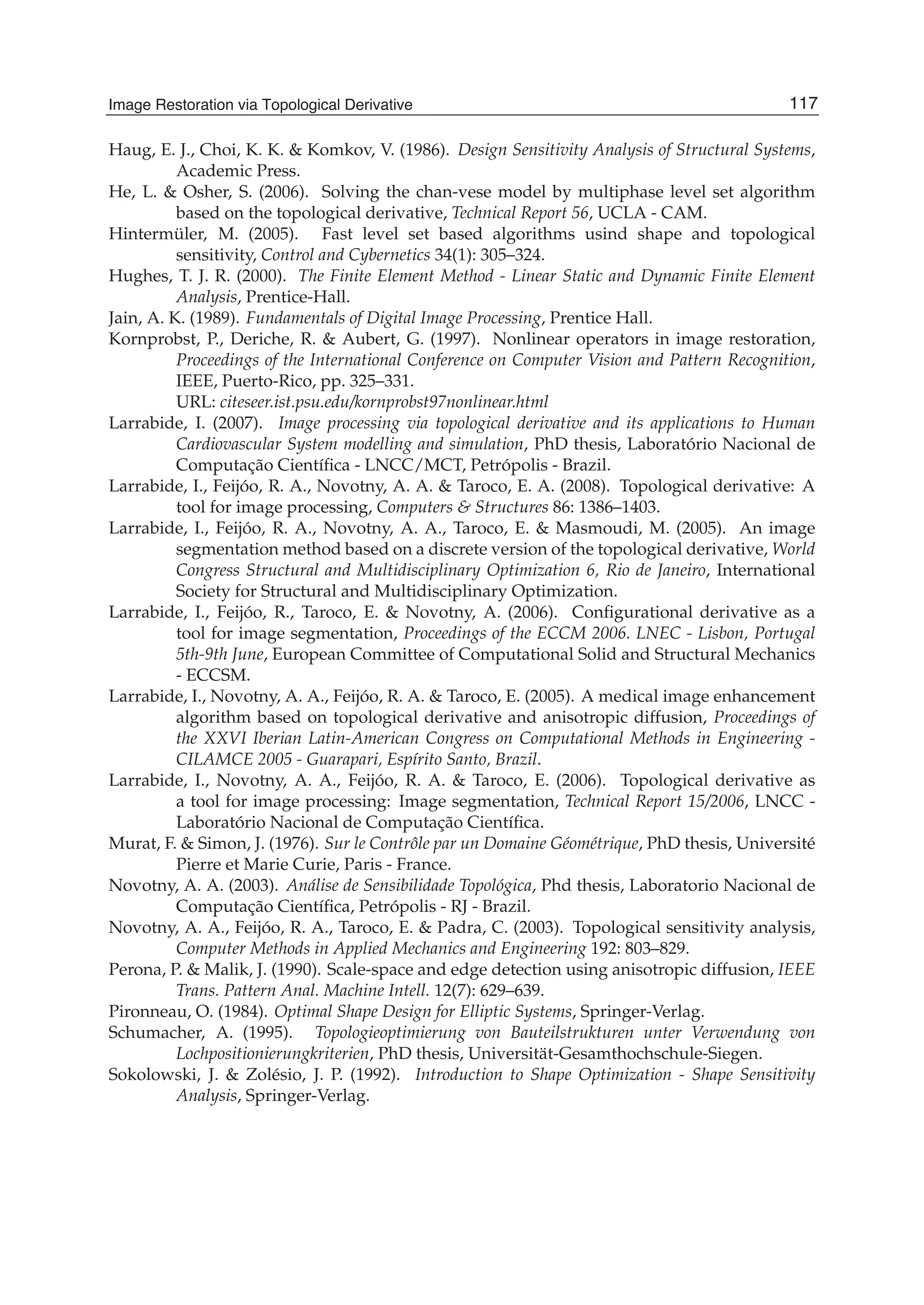 Image Restoration Via Topological Derivative 21
Haug, E. J., Choi, K. K. & Komkov, V. (1986). Design Sensitivity Analysis of Structural Systems,
Academic Press.
He, L. & Osher, S. (2006). Solving the chan-vese model by multiphase level set algorithm
based on the topological derivative, Technical Report 56, UCLA - CAM.
Hintermüler, M. (2005). Fast level set based algorithms usind shape and topological
sensitivity, Control and Cybernetics 34(1): 305–324.
Hughes, T. J. R. (2000). The Finite Element Method - Linear Static and Dynamic Finite Element
Analysis, Prentice-Hall.
Jain, A. K. (1989). Fundamentals of Digital Image Processing, Prentice Hall.
Kornprobst, P., Deriche, R. & Aubert, G. (1997). Nonlinear operators in image restoration,
Proceedings of the International Conference on Computer Vision and Pattern Recognition,
IEEE, Puerto-Rico, pp. 325–331.
URL: citeseer.ist.psu.edu/kornprobst97nonlinear.html
Larrabide, I. (2007). Image processing via topological derivative and its applications to Human
Cardiovascular System modelling and simulation, PhD thesis, Laboratório Nacional de
Computação Cientíﬁca - LNCC/MCT, Petrópolis - Brazil.
Larrabide, I., Feijóo, R. A., Novotny, A. A. & Taroco, E. A. (2008). Topological derivative: A
tool for image processing, Computers & Structures 86: 1386–1403.
Larrabide, I., Feijóo, R. A., Novotny, A. A., Taroco, E. & Masmoudi, M. (2005). An image
segmentation method based on a discrete version of the topological derivative, World
Congress Structural and Multidisciplinary Optimization 6, Rio de Janeiro, International
Society for Structural and Multidisciplinary Optimization.
Larrabide, I., Feijóo, R., Taroco, E. & Novotny, A. (2006). Conﬁgurational derivative as a
tool for image segmentation, Proceedings of the ECCM 2006. LNEC - Lisbon, Portugal
5th-9th June, European Committee of Computational Solid and Structural Mechanics
- ECCSM.
Larrabide, I., Novotny, A. A., Feijóo, R. A. & Taroco, E. (2005). A medical image enhancement
algorithm based on topological derivative and anisotropic diffusion, Proceedings of
the XXVI Iberian Latin-American Congress on Computational Methods in Engineering -
CILAMCE 2005 - Guarapari, Espírito Santo, Brazil.
Larrabide, I., Novotny, A. A., Feijóo, R. A. & Taroco, E. (2006). Topological derivative as
a tool for image processing: Image segmentation, Technical Report 15/2006, LNCC -
Laboratório Nacional de Computação Cientíﬁca.
Murat, F. & Simon, J. (1976). Sur le Contrôle par un Domaine Géométrique, PhD thesis, Université
Pierre et Marie Curie, Paris - France.
Novotny, A. A. (2003). Análise de Sensibilidade Topológica, Phd thesis, Laboratorio Nacional de
Computação Cientíﬁca, Petrópolis - RJ - Brazil.
Novotny, A. A., Feijóo, R. A., Taroco, E. & Padra, C. (2003). Topological sensitivity analysis,
Computer Methods in Applied Mechanics and Engineering 192: 803–829.
Perona, P. & Malik, J. (1990). Scale-space and edge detection using anisotropic diffusion, IEEE
Trans. Pattern Anal. Machine Intell. 12(7): 629–639.
Pironneau, O. (1984). Optimal Shape Design for Elliptic Systems, Springer-Verlag.
Schumacher, A. (1995). Topologieoptimierung von Bauteilstrukturen unter Verwendung von
Lochpositionierungkriterien, PhD thesis, Universität-Gesamthochschule-Siegen.
Sokolowski, J. & Zolésio, J. P. (1992). Introduction to Shape Optimization - Shape Sensitivity
Analysis, Springer-Verlag.
117Image Restoration via Topological Derivative
 