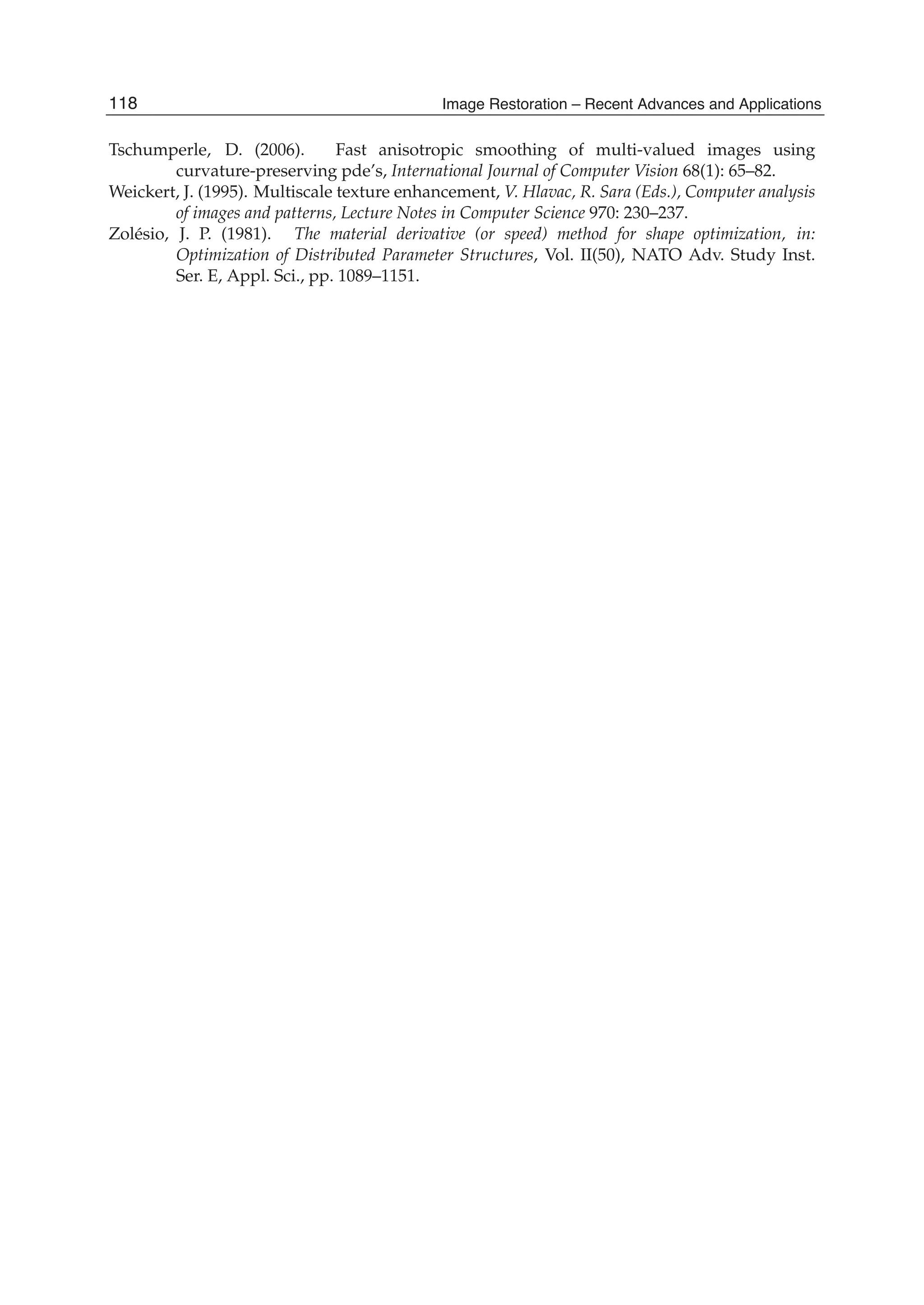 22 Will-be-set-by-IN-TECH
Tschumperle, D. (2006). Fast anisotropic smoothing of multi-valued images using
curvature-preserving pde’s, International Journal of Computer Vision 68(1): 65–82.
Weickert, J. (1995). Multiscale texture enhancement, V. Hlavac, R. Sara (Eds.), Computer analysis
of images and patterns, Lecture Notes in Computer Science 970: 230–237.
Zolésio, J. P. (1981). The material derivative (or speed) method for shape optimization, in:
Optimization of Distributed Parameter Structures, Vol. II(50), NATO Adv. Study Inst.
Ser. E, Appl. Sci., pp. 1089–1151.
118 Image Restoration – Recent Advances and Applications
 