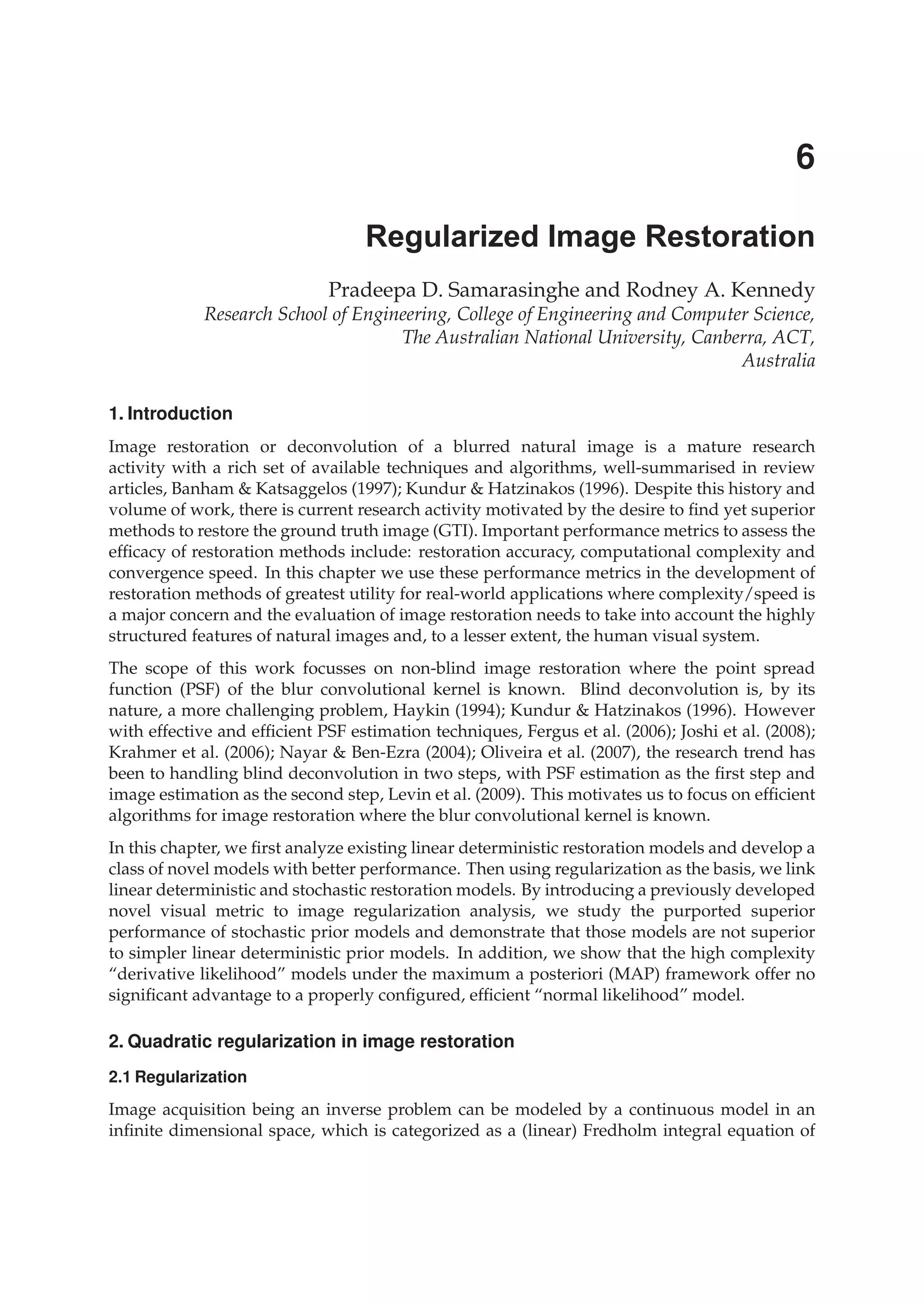 1. Introduction
Image restoration or deconvolution of a blurred natural image is a mature research
activity with a rich set of available techniques and algorithms, well-summarised in review
articles, Banham & Katsaggelos (1997); Kundur & Hatzinakos (1996). Despite this history and
volume of work, there is current research activity motivated by the desire to ﬁnd yet superior
methods to restore the ground truth image (GTI). Important performance metrics to assess the
efﬁcacy of restoration methods include: restoration accuracy, computational complexity and
convergence speed. In this chapter we use these performance metrics in the development of
restoration methods of greatest utility for real-world applications where complexity/speed is
a major concern and the evaluation of image restoration needs to take into account the highly
structured features of natural images and, to a lesser extent, the human visual system.
The scope of this work focusses on non-blind image restoration where the point spread
function (PSF) of the blur convolutional kernel is known. Blind deconvolution is, by its
nature, a more challenging problem, Haykin (1994); Kundur & Hatzinakos (1996). However
with effective and efﬁcient PSF estimation techniques, Fergus et al. (2006); Joshi et al. (2008);
Krahmer et al. (2006); Nayar & Ben-Ezra (2004); Oliveira et al. (2007), the research trend has
been to handling blind deconvolution in two steps, with PSF estimation as the ﬁrst step and
image estimation as the second step, Levin et al. (2009). This motivates us to focus on efﬁcient
algorithms for image restoration where the blur convolutional kernel is known.
In this chapter, we ﬁrst analyze existing linear deterministic restoration models and develop a
class of novel models with better performance. Then using regularization as the basis, we link
linear deterministic and stochastic restoration models. By introducing a previously developed
novel visual metric to image regularization analysis, we study the purported superior
performance of stochastic prior models and demonstrate that those models are not superior
to simpler linear deterministic prior models. In addition, we show that the high complexity
“derivative likelihood” models under the maximum a posteriori (MAP) framework offer no
signiﬁcant advantage to a properly conﬁgured, efﬁcient “normal likelihood” model.
2. Quadratic regularization in image restoration
2.1 Regularization
Image acquisition being an inverse problem can be modeled by a continuous model in an
inﬁnite dimensional space, which is categorized as a (linear) Fredholm integral equation of
Regularized Image Restoration
Pradeepa D. Samarasinghe and Rodney A. Kennedy
Research School of Engineering, College of Engineering and Computer Science,
The Australian National University, Canberra, ACT,
Australia
6
 