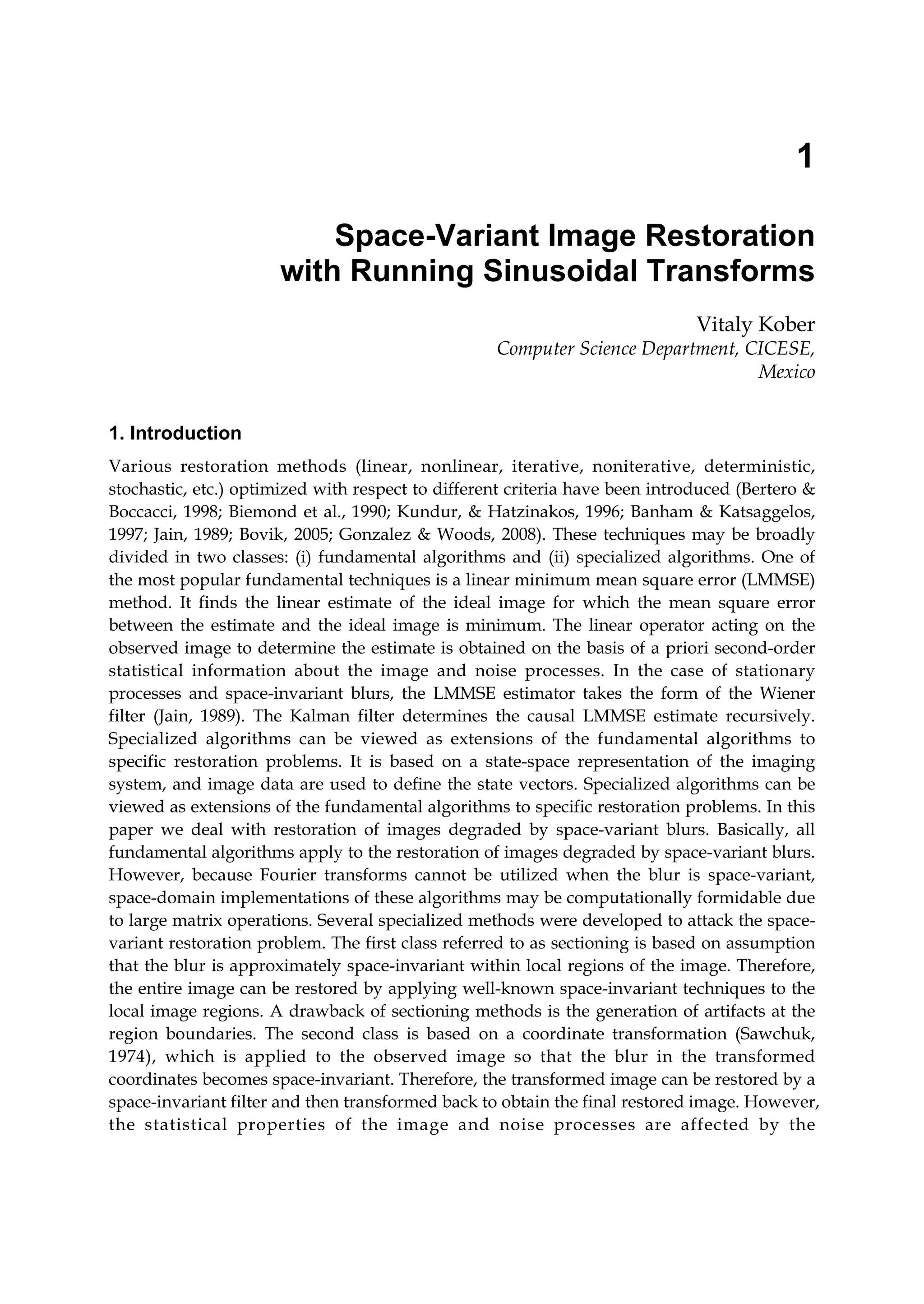 1
Space-Variant Image Restoration
with Running Sinusoidal Transforms
Vitaly Kober
Computer Science Department, CICESE,
Mexico
1. Introduction
Various restoration methods (linear, nonlinear, iterative, noniterative, deterministic,
stochastic, etc.) optimized with respect to different criteria have been introduced (Bertero &
Boccacci, 1998; Biemond et al., 1990; Kundur, & Hatzinakos, 1996; Banham & Katsaggelos,
1997; Jain, 1989; Bovik, 2005; Gonzalez & Woods, 2008). These techniques may be broadly
divided in two classes: (i) fundamental algorithms and (ii) specialized algorithms. One of
the most popular fundamental techniques is a linear minimum mean square error (LMMSE)
method. It finds the linear estimate of the ideal image for which the mean square error
between the estimate and the ideal image is minimum. The linear operator acting on the
observed image to determine the estimate is obtained on the basis of a priori second-order
statistical information about the image and noise processes. In the case of stationary
processes and space-invariant blurs, the LMMSE estimator takes the form of the Wiener
filter (Jain, 1989). The Kalman filter determines the causal LMMSE estimate recursively.
Specialized algorithms can be viewed as extensions of the fundamental algorithms to
specific restoration problems. It is based on a state-space representation of the imaging
system, and image data are used to define the state vectors. Specialized algorithms can be
viewed as extensions of the fundamental algorithms to specific restoration problems. In this
paper we deal with restoration of images degraded by space-variant blurs. Basically, all
fundamental algorithms apply to the restoration of images degraded by space-variant blurs.
However, because Fourier transforms cannot be utilized when the blur is space-variant,
space-domain implementations of these algorithms may be computationally formidable due
to large matrix operations. Several specialized methods were developed to attack the space-
variant restoration problem. The first class referred to as sectioning is based on assumption
that the blur is approximately space-invariant within local regions of the image. Therefore,
the entire image can be restored by applying well-known space-invariant techniques to the
local image regions. A drawback of sectioning methods is the generation of artifacts at the
region boundaries. The second class is based on a coordinate transformation (Sawchuk,
1974), which is applied to the observed image so that the blur in the transformed
coordinates becomes space-invariant. Therefore, the transformed image can be restored by a
space-invariant filter and then transformed back to obtain the final restored image. However,
the statistical properties of the image and noise processes are affected by the
 