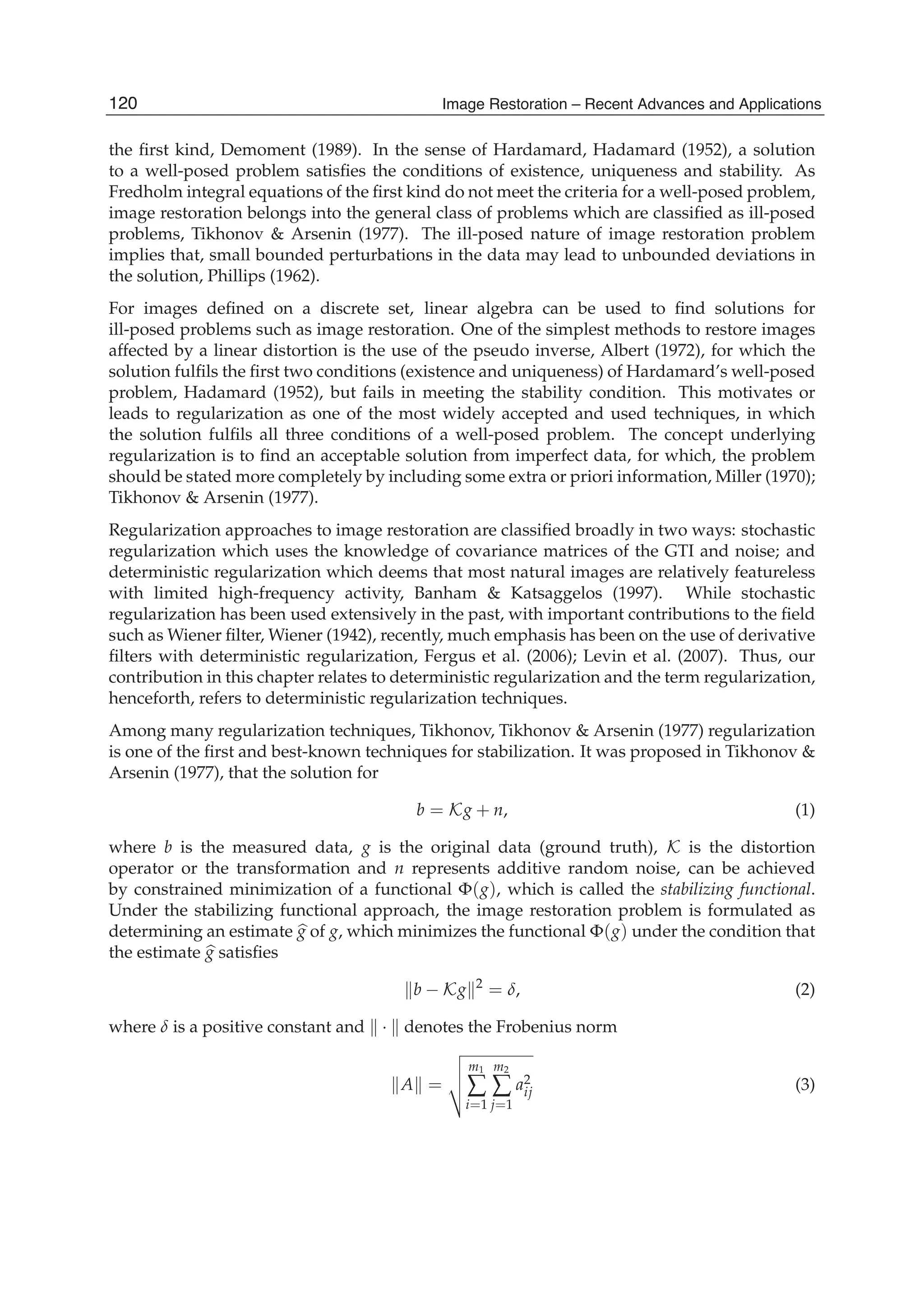 2 Will-be-set-by-IN-TECH
the ﬁrst kind, Demoment (1989). In the sense of Hardamard, Hadamard (1952), a solution
to a well-posed problem satisﬁes the conditions of existence, uniqueness and stability. As
Fredholm integral equations of the ﬁrst kind do not meet the criteria for a well-posed problem,
image restoration belongs into the general class of problems which are classiﬁed as ill-posed
problems, Tikhonov & Arsenin (1977). The ill-posed nature of image restoration problem
implies that, small bounded perturbations in the data may lead to unbounded deviations in
the solution, Phillips (1962).
For images deﬁned on a discrete set, linear algebra can be used to ﬁnd solutions for
ill-posed problems such as image restoration. One of the simplest methods to restore images
affected by a linear distortion is the use of the pseudo inverse, Albert (1972), for which the
solution fulﬁls the ﬁrst two conditions (existence and uniqueness) of Hardamard’s well-posed
problem, Hadamard (1952), but fails in meeting the stability condition. This motivates or
leads to regularization as one of the most widely accepted and used techniques, in which
the solution fulﬁls all three conditions of a well-posed problem. The concept underlying
regularization is to ﬁnd an acceptable solution from imperfect data, for which, the problem
should be stated more completely by including some extra or priori information, Miller (1970);
Tikhonov & Arsenin (1977).
Regularization approaches to image restoration are classiﬁed broadly in two ways: stochastic
regularization which uses the knowledge of covariance matrices of the GTI and noise; and
deterministic regularization which deems that most natural images are relatively featureless
with limited high-frequency activity, Banham & Katsaggelos (1997). While stochastic
regularization has been used extensively in the past, with important contributions to the ﬁeld
such as Wiener ﬁlter, Wiener (1942), recently, much emphasis has been on the use of derivative
ﬁlters with deterministic regularization, Fergus et al. (2006); Levin et al. (2007). Thus, our
contribution in this chapter relates to deterministic regularization and the term regularization,
henceforth, refers to deterministic regularization techniques.
Among many regularization techniques, Tikhonov, Tikhonov & Arsenin (1977) regularization
is one of the ﬁrst and best-known techniques for stabilization. It was proposed in Tikhonov &
Arsenin (1977), that the solution for
b = Kg + n, (1)
where b is the measured data, g is the original data (ground truth), K is the distortion
operator or the transformation and n represents additive random noise, can be achieved
by constrained minimization of a functional Φ(g), which is called the stabilizing functional.
Under the stabilizing functional approach, the image restoration problem is formulated as
determining an estimate g of g, which minimizes the functional Φ(g) under the condition that
the estimate g satisﬁes
b − Kg 2
= δ, (2)
where δ is a positive constant and · denotes the Frobenius norm
A =
m1
∑
i=1
m2
∑
j=1
a2
ij (3)
120 Image Restoration – Recent Advances and Applications
 