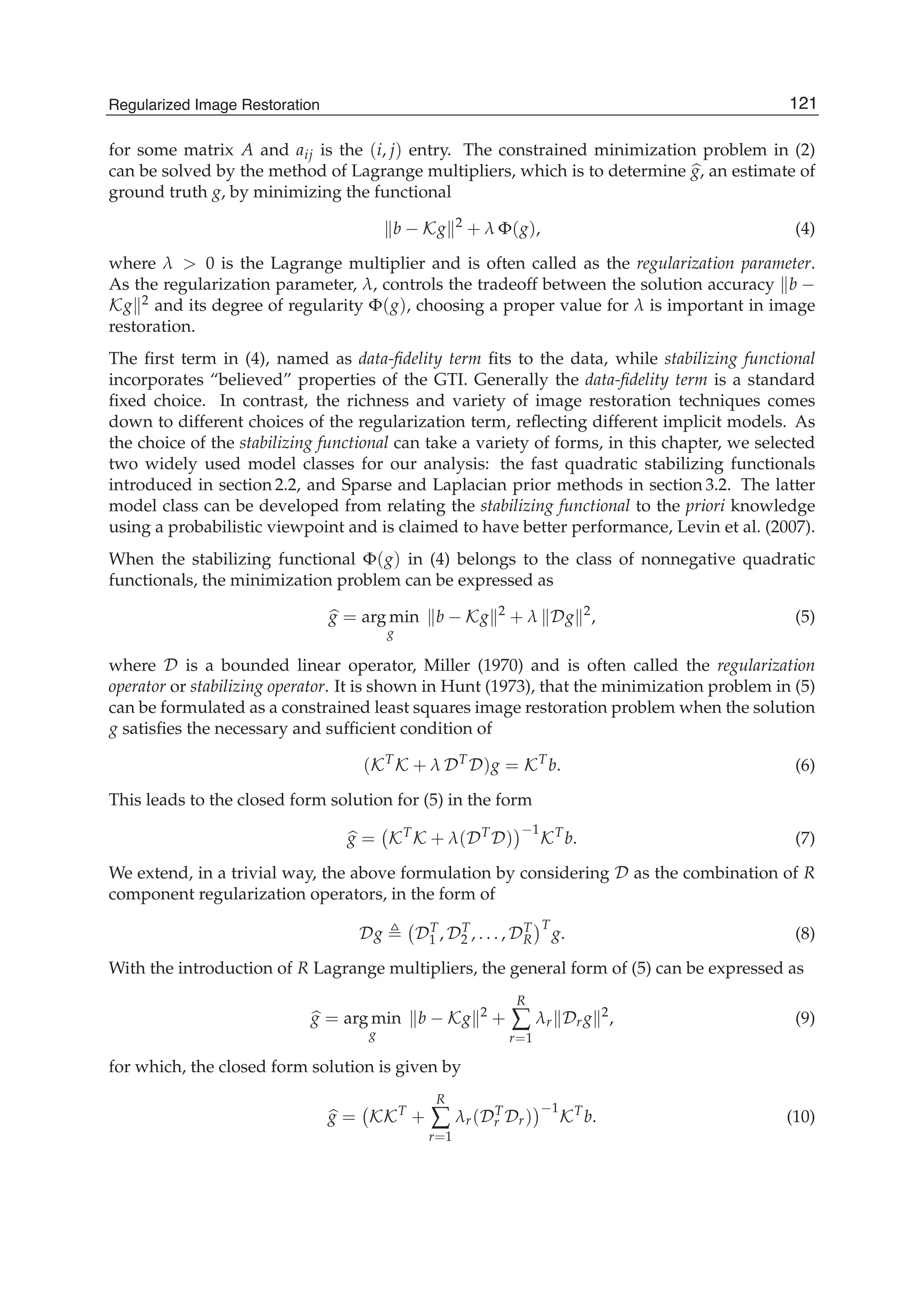 Regularized Image Restoration 3
for some matrix A and aij is the (i, j) entry. The constrained minimization problem in (2)
can be solved by the method of Lagrange multipliers, which is to determine g, an estimate of
ground truth g, by minimizing the functional
b − Kg 2
+ λ Φ(g), (4)
where λ > 0 is the Lagrange multiplier and is often called as the regularization parameter.
As the regularization parameter, λ, controls the tradeoff between the solution accuracy b −
Kg 2 and its degree of regularity Φ(g), choosing a proper value for λ is important in image
restoration.
The ﬁrst term in (4), named as data-ﬁdelity term ﬁts to the data, while stabilizing functional
incorporates “believed” properties of the GTI. Generally the data-ﬁdelity term is a standard
ﬁxed choice. In contrast, the richness and variety of image restoration techniques comes
down to different choices of the regularization term, reﬂecting different implicit models. As
the choice of the stabilizing functional can take a variety of forms, in this chapter, we selected
two widely used model classes for our analysis: the fast quadratic stabilizing functionals
introduced in section 2.2, and Sparse and Laplacian prior methods in section 3.2. The latter
model class can be developed from relating the stabilizing functional to the priori knowledge
using a probabilistic viewpoint and is claimed to have better performance, Levin et al. (2007).
When the stabilizing functional Φ(g) in (4) belongs to the class of nonnegative quadratic
functionals, the minimization problem can be expressed as
g = arg min
g
b − Kg 2
+ λ Dg 2
, (5)
where D is a bounded linear operator, Miller (1970) and is often called the regularization
operator or stabilizing operator. It is shown in Hunt (1973), that the minimization problem in (5)
can be formulated as a constrained least squares image restoration problem when the solution
g satisﬁes the necessary and sufﬁcient condition of
(KT
K + λ DT
D)g = KT
b. (6)
This leads to the closed form solution for (5) in the form
g = KT
K + λ(DT
D)
−1
KT
b. (7)
We extend, in a trivial way, the above formulation by considering D as the combination of R
component regularization operators, in the form of
Dg DT
1 , DT
2 , . . . , DT
R
T
g. (8)
With the introduction of R Lagrange multipliers, the general form of (5) can be expressed as
g = arg min
g
b − Kg 2
+
R
∑
r=1
λr Drg 2
, (9)
for which, the closed form solution is given by
g = KKT
+
R
∑
r=1
λr(DT
r Dr)
−1
KT
b. (10)
121Regularized Image Restoration
 