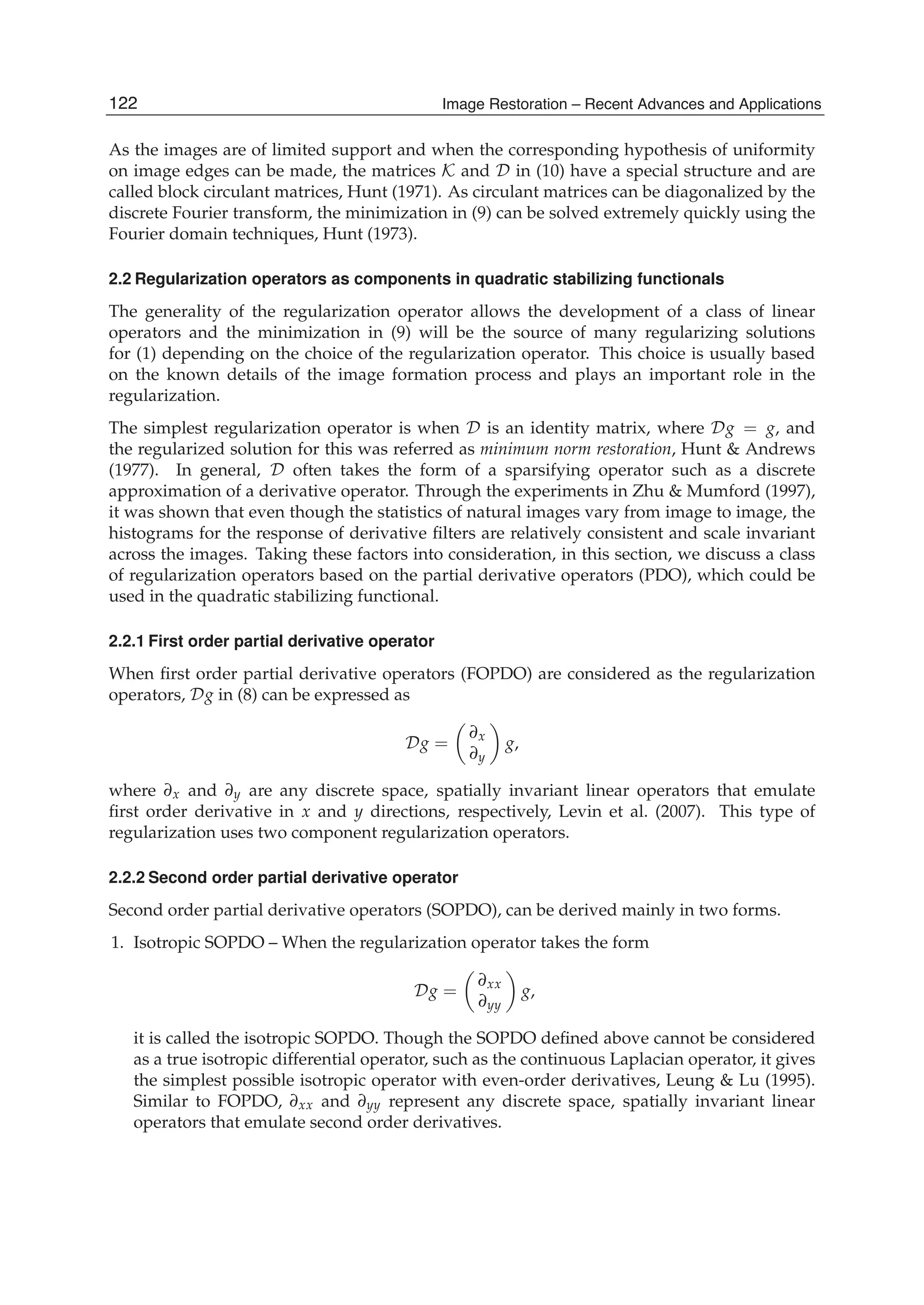 4 Will-be-set-by-IN-TECH
As the images are of limited support and when the corresponding hypothesis of uniformity
on image edges can be made, the matrices K and D in (10) have a special structure and are
called block circulant matrices, Hunt (1971). As circulant matrices can be diagonalized by the
discrete Fourier transform, the minimization in (9) can be solved extremely quickly using the
Fourier domain techniques, Hunt (1973).
2.2 Regularization operators as components in quadratic stabilizing functionals
The generality of the regularization operator allows the development of a class of linear
operators and the minimization in (9) will be the source of many regularizing solutions
for (1) depending on the choice of the regularization operator. This choice is usually based
on the known details of the image formation process and plays an important role in the
regularization.
The simplest regularization operator is when D is an identity matrix, where Dg = g, and
the regularized solution for this was referred as minimum norm restoration, Hunt & Andrews
(1977). In general, D often takes the form of a sparsifying operator such as a discrete
approximation of a derivative operator. Through the experiments in Zhu & Mumford (1997),
it was shown that even though the statistics of natural images vary from image to image, the
histograms for the response of derivative ﬁlters are relatively consistent and scale invariant
across the images. Taking these factors into consideration, in this section, we discuss a class
of regularization operators based on the partial derivative operators (PDO), which could be
used in the quadratic stabilizing functional.
2.2.1 First order partial derivative operator
When ﬁrst order partial derivative operators (FOPDO) are considered as the regularization
operators, Dg in (8) can be expressed as
Dg =
∂x
∂y
g,
where ∂x and ∂y are any discrete space, spatially invariant linear operators that emulate
ﬁrst order derivative in x and y directions, respectively, Levin et al. (2007). This type of
regularization uses two component regularization operators.
2.2.2 Second order partial derivative operator
Second order partial derivative operators (SOPDO), can be derived mainly in two forms.
1. Isotropic SOPDO – When the regularization operator takes the form
Dg =
∂xx
∂yy
g,
it is called the isotropic SOPDO. Though the SOPDO deﬁned above cannot be considered
as a true isotropic differential operator, such as the continuous Laplacian operator, it gives
the simplest possible isotropic operator with even-order derivatives, Leung & Lu (1995).
Similar to FOPDO, ∂xx and ∂yy represent any discrete space, spatially invariant linear
operators that emulate second order derivatives.
122 Image Restoration – Recent Advances and Applications
 