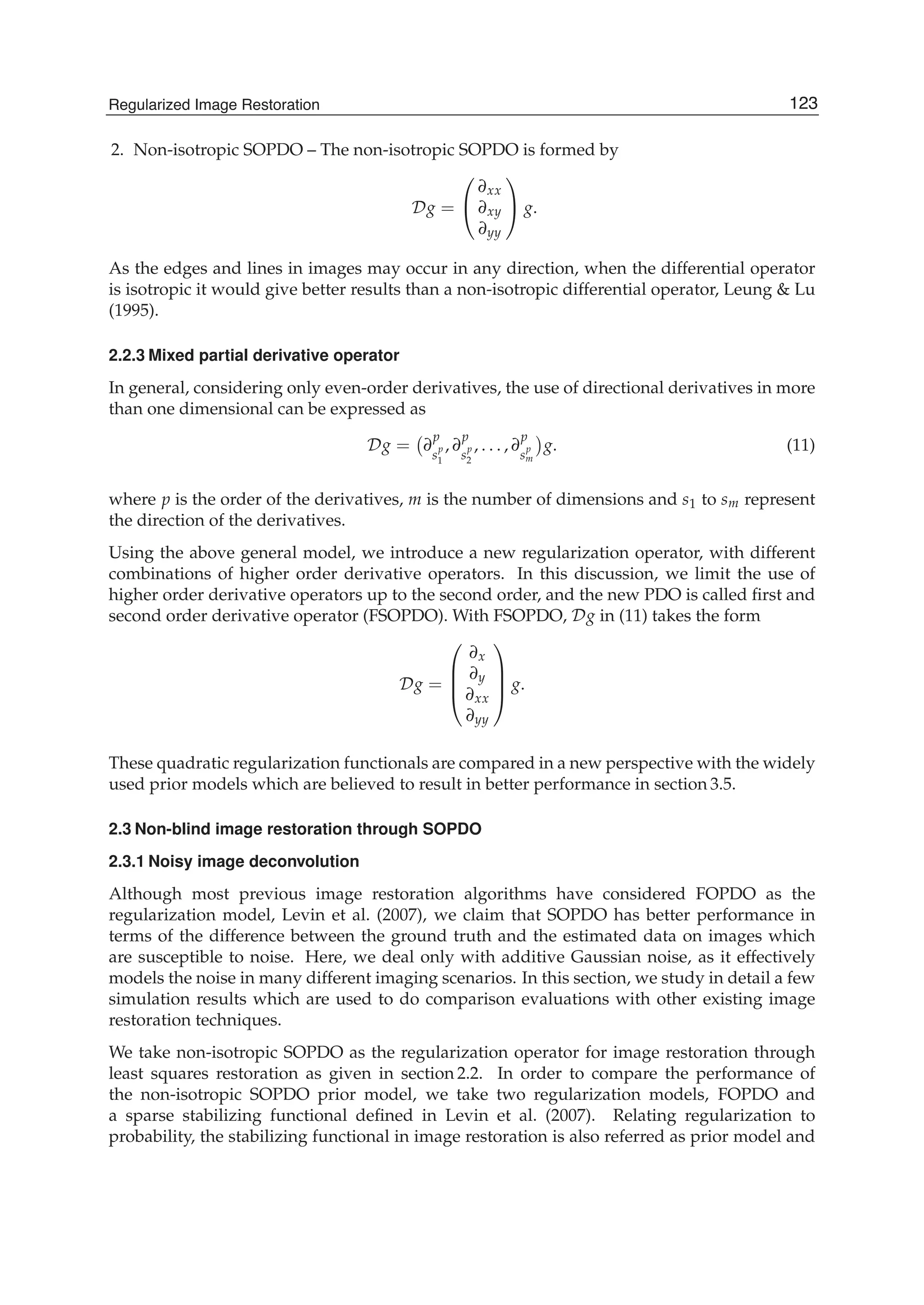 Regularized Image Restoration 5
2. Non-isotropic SOPDO – The non-isotropic SOPDO is formed by
Dg =
⎛
⎝
∂xx
∂xy
∂yy
⎞
⎠ g.
As the edges and lines in images may occur in any direction, when the differential operator
is isotropic it would give better results than a non-isotropic differential operator, Leung & Lu
(1995).
2.2.3 Mixed partial derivative operator
In general, considering only even-order derivatives, the use of directional derivatives in more
than one dimensional can be expressed as
Dg = ∂
p
s
p
1
, ∂
p
s
p
2
, . . . , ∂
p
s
p
m
g. (11)
where p is the order of the derivatives, m is the number of dimensions and s1 to sm represent
the direction of the derivatives.
Using the above general model, we introduce a new regularization operator, with different
combinations of higher order derivative operators. In this discussion, we limit the use of
higher order derivative operators up to the second order, and the new PDO is called ﬁrst and
second order derivative operator (FSOPDO). With FSOPDO, Dg in (11) takes the form
Dg =
⎛
⎜
⎜
⎝
∂x
∂y
∂xx
∂yy
⎞
⎟
⎟
⎠ g.
These quadratic regularization functionals are compared in a new perspective with the widely
used prior models which are believed to result in better performance in section 3.5.
2.3 Non-blind image restoration through SOPDO
2.3.1 Noisy image deconvolution
Although most previous image restoration algorithms have considered FOPDO as the
regularization model, Levin et al. (2007), we claim that SOPDO has better performance in
terms of the difference between the ground truth and the estimated data on images which
are susceptible to noise. Here, we deal only with additive Gaussian noise, as it effectively
models the noise in many different imaging scenarios. In this section, we study in detail a few
simulation results which are used to do comparison evaluations with other existing image
restoration techniques.
We take non-isotropic SOPDO as the regularization operator for image restoration through
least squares restoration as given in section 2.2. In order to compare the performance of
the non-isotropic SOPDO prior model, we take two regularization models, FOPDO and
a sparse stabilizing functional deﬁned in Levin et al. (2007). Relating regularization to
probability, the stabilizing functional in image restoration is also referred as prior model and
123Regularized Image Restoration
 