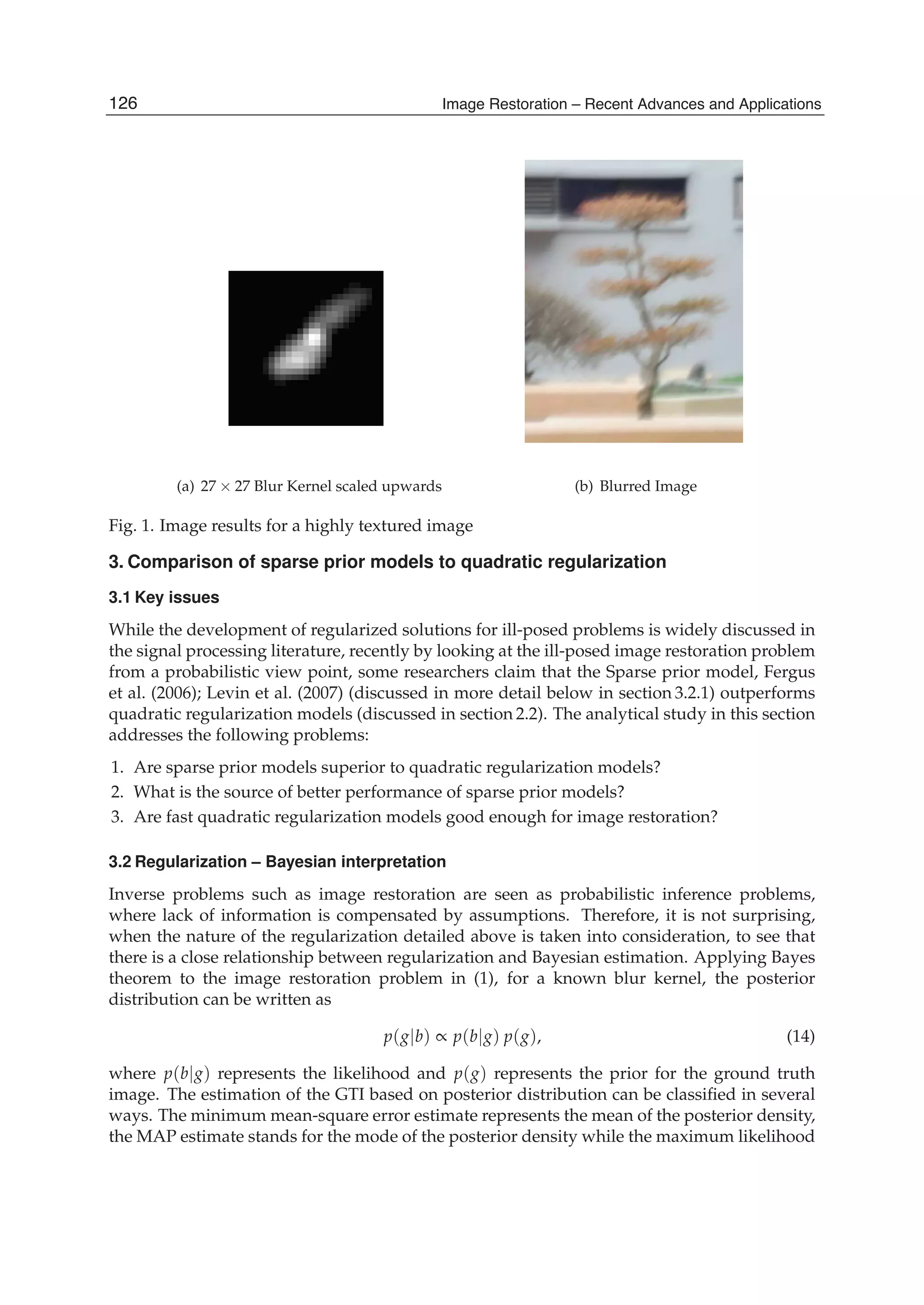 8 Will-be-set-by-IN-TECH
(a) 27 × 27 Blur Kernel scaled upwards (b) Blurred Image
Fig. 1. Image results for a highly textured image
3. Comparison of sparse prior models to quadratic regularization
3.1 Key issues
While the development of regularized solutions for ill-posed problems is widely discussed in
the signal processing literature, recently by looking at the ill-posed image restoration problem
from a probabilistic view point, some researchers claim that the Sparse prior model, Fergus
et al. (2006); Levin et al. (2007) (discussed in more detail below in section 3.2.1) outperforms
quadratic regularization models (discussed in section 2.2). The analytical study in this section
addresses the following problems:
1. Are sparse prior models superior to quadratic regularization models?
2. What is the source of better performance of sparse prior models?
3. Are fast quadratic regularization models good enough for image restoration?
3.2 Regularization – Bayesian interpretation
Inverse problems such as image restoration are seen as probabilistic inference problems,
where lack of information is compensated by assumptions. Therefore, it is not surprising,
when the nature of the regularization detailed above is taken into consideration, to see that
there is a close relationship between regularization and Bayesian estimation. Applying Bayes
theorem to the image restoration problem in (1), for a known blur kernel, the posterior
distribution can be written as
p(g|b) ∝ p(b|g) p(g), (14)
where p(b|g) represents the likelihood and p(g) represents the prior for the ground truth
image. The estimation of the GTI based on posterior distribution can be classiﬁed in several
ways. The minimum mean-square error estimate represents the mean of the posterior density,
the MAP estimate stands for the mode of the posterior density while the maximum likelihood
126 Image Restoration – Recent Advances and Applications
 