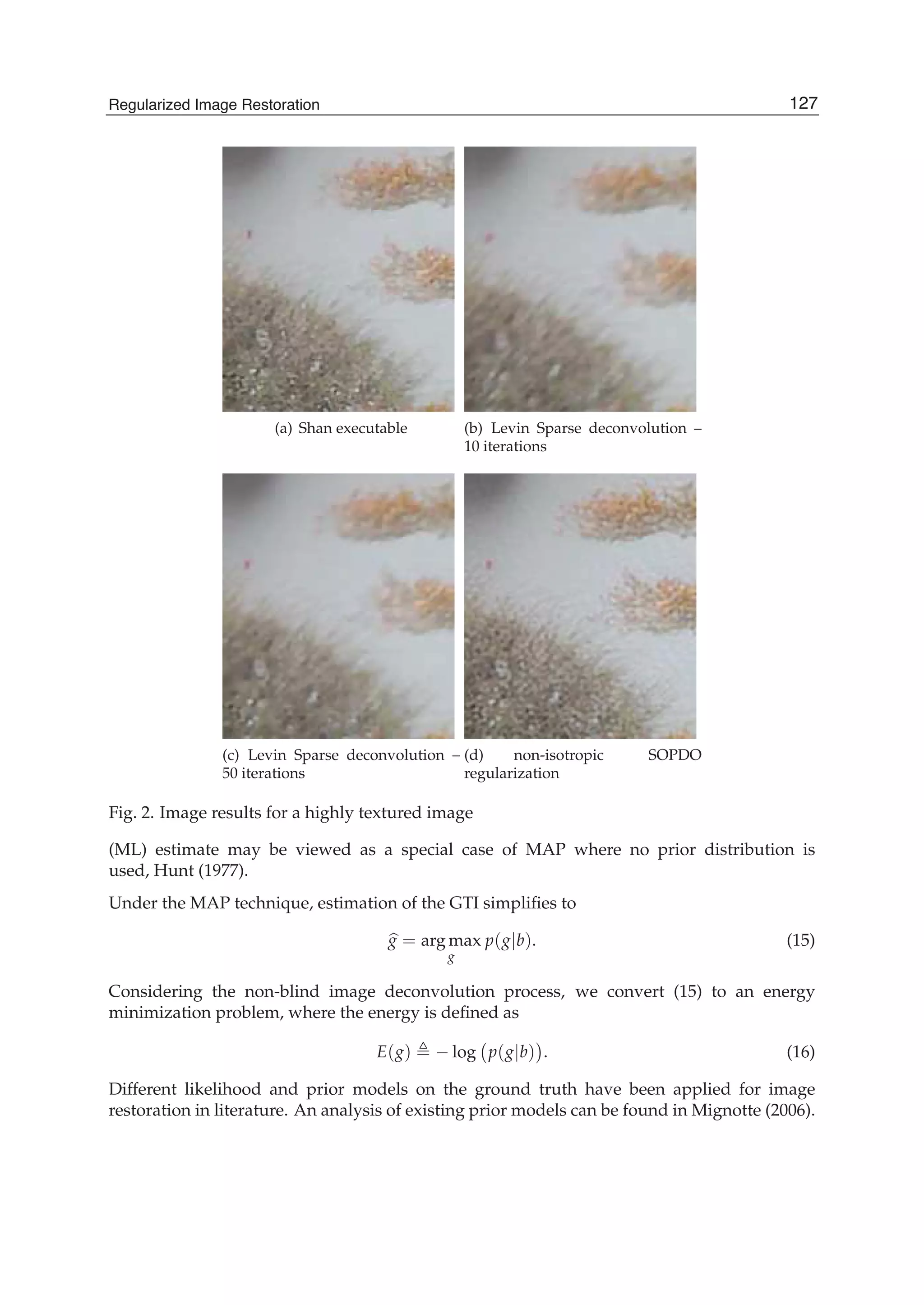 Regularized Image Restoration 9
(a) Shan executable (b) Levin Sparse deconvolution –
10 iterations
(c) Levin Sparse deconvolution –
50 iterations
(d) non-isotropic SOPDO
regularization
Fig. 2. Image results for a highly textured image
(ML) estimate may be viewed as a special case of MAP where no prior distribution is
used, Hunt (1977).
Under the MAP technique, estimation of the GTI simpliﬁes to
g = arg max
g
p(g|b). (15)
Considering the non-blind image deconvolution process, we convert (15) to an energy
minimization problem, where the energy is deﬁned as
E(g) − log p(g|b) . (16)
Different likelihood and prior models on the ground truth have been applied for image
restoration in literature. An analysis of existing prior models can be found in Mignotte (2006).
127Regularized Image Restoration
 