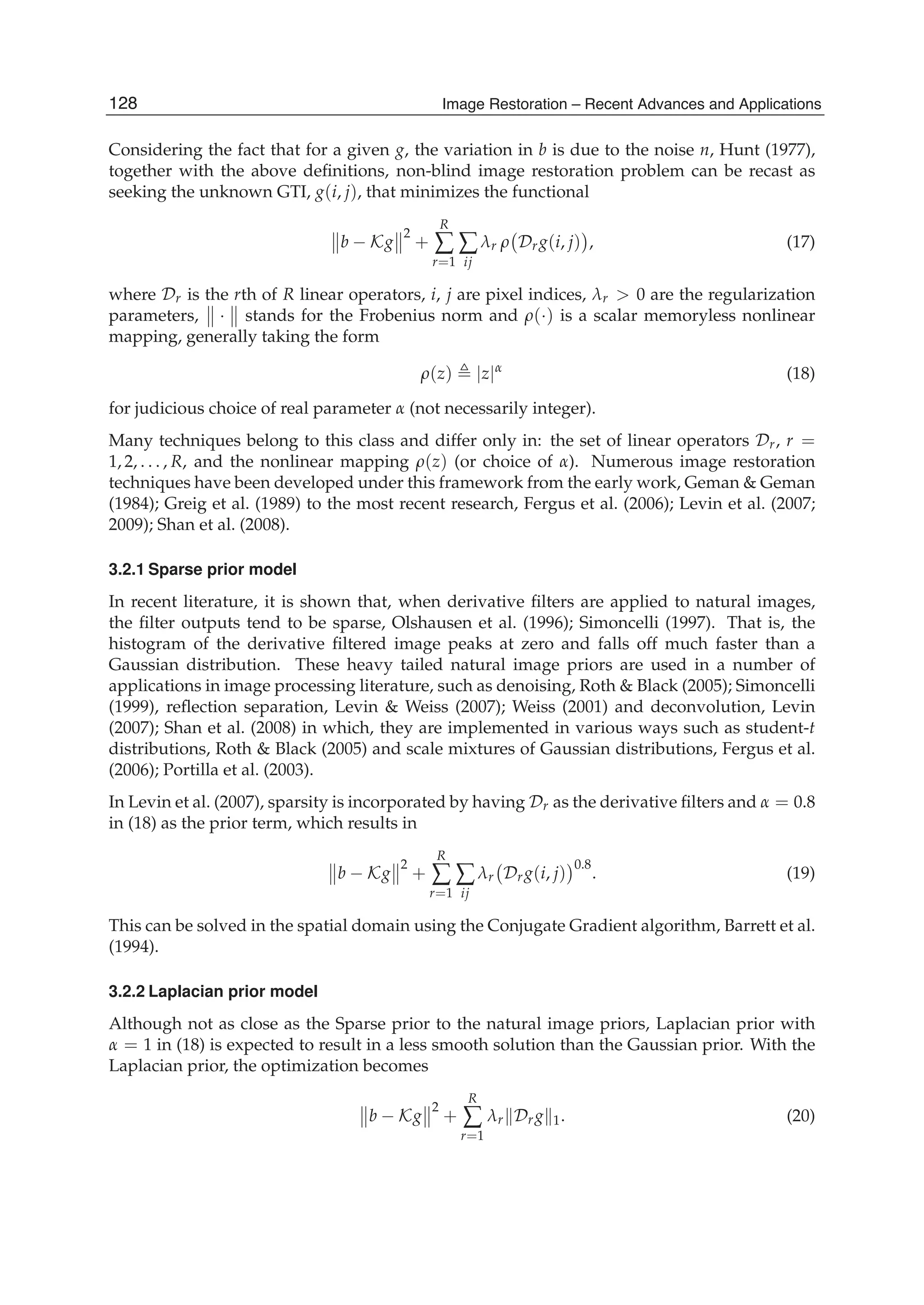 10 Will-be-set-by-IN-TECH
Considering the fact that for a given g, the variation in b is due to the noise n, Hunt (1977),
together with the above deﬁnitions, non-blind image restoration problem can be recast as
seeking the unknown GTI, g(i, j), that minimizes the functional
b − Kg
2
+
R
∑
r=1
∑
ij
λr ρ Drg(i, j) , (17)
where Dr is the rth of R linear operators, i, j are pixel indices, λr > 0 are the regularization
parameters, · stands for the Frobenius norm and ρ(·) is a scalar memoryless nonlinear
mapping, generally taking the form
ρ(z) |z|α
(18)
for judicious choice of real parameter α (not necessarily integer).
Many techniques belong to this class and differ only in: the set of linear operators Dr, r =
1, 2, . . . , R, and the nonlinear mapping ρ(z) (or choice of α). Numerous image restoration
techniques have been developed under this framework from the early work, Geman & Geman
(1984); Greig et al. (1989) to the most recent research, Fergus et al. (2006); Levin et al. (2007;
2009); Shan et al. (2008).
3.2.1 Sparse prior model
In recent literature, it is shown that, when derivative ﬁlters are applied to natural images,
the ﬁlter outputs tend to be sparse, Olshausen et al. (1996); Simoncelli (1997). That is, the
histogram of the derivative ﬁltered image peaks at zero and falls off much faster than a
Gaussian distribution. These heavy tailed natural image priors are used in a number of
applications in image processing literature, such as denoising, Roth & Black (2005); Simoncelli
(1999), reﬂection separation, Levin & Weiss (2007); Weiss (2001) and deconvolution, Levin
(2007); Shan et al. (2008) in which, they are implemented in various ways such as student-t
distributions, Roth & Black (2005) and scale mixtures of Gaussian distributions, Fergus et al.
(2006); Portilla et al. (2003).
In Levin et al. (2007), sparsity is incorporated by having Dr as the derivative ﬁlters and α = 0.8
in (18) as the prior term, which results in
b − Kg
2
+
R
∑
r=1
∑
ij
λr Drg(i, j)
0.8
. (19)
This can be solved in the spatial domain using the Conjugate Gradient algorithm, Barrett et al.
(1994).
3.2.2 Laplacian prior model
Although not as close as the Sparse prior to the natural image priors, Laplacian prior with
α = 1 in (18) is expected to result in a less smooth solution than the Gaussian prior. With the
Laplacian prior, the optimization becomes
b − Kg
2
+
R
∑
r=1
λr Drg 1. (20)
128 Image Restoration – Recent Advances and Applications
 