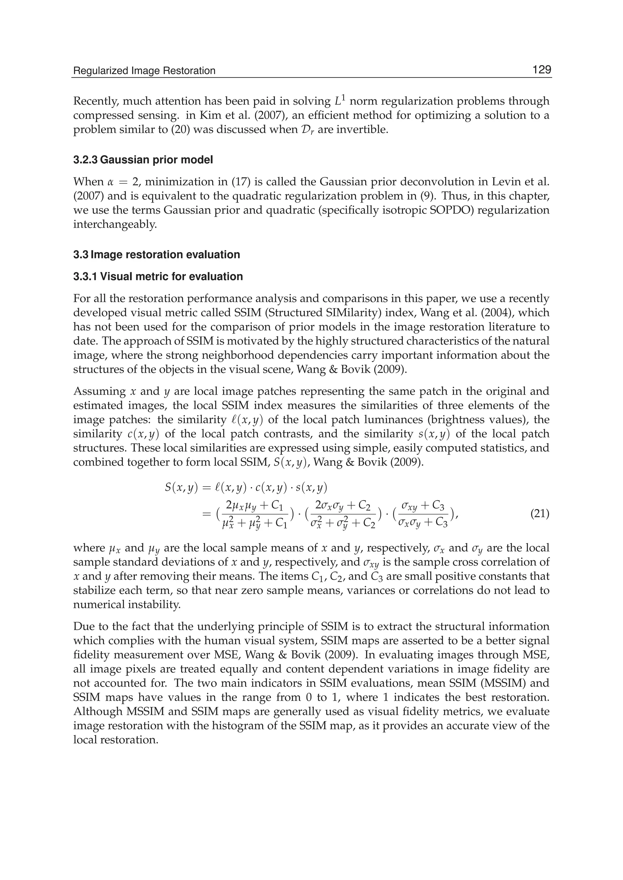 Regularized Image Restoration 11
Recently, much attention has been paid in solving L1 norm regularization problems through
compressed sensing. in Kim et al. (2007), an efﬁcient method for optimizing a solution to a
problem similar to (20) was discussed when Dr are invertible.
3.2.3 Gaussian prior model
When α = 2, minimization in (17) is called the Gaussian prior deconvolution in Levin et al.
(2007) and is equivalent to the quadratic regularization problem in (9). Thus, in this chapter,
we use the terms Gaussian prior and quadratic (speciﬁcally isotropic SOPDO) regularization
interchangeably.
3.3 Image restoration evaluation
3.3.1 Visual metric for evaluation
For all the restoration performance analysis and comparisons in this paper, we use a recently
developed visual metric called SSIM (Structured SIMilarity) index, Wang et al. (2004), which
has not been used for the comparison of prior models in the image restoration literature to
date. The approach of SSIM is motivated by the highly structured characteristics of the natural
image, where the strong neighborhood dependencies carry important information about the
structures of the objects in the visual scene, Wang & Bovik (2009).
Assuming x and y are local image patches representing the same patch in the original and
estimated images, the local SSIM index measures the similarities of three elements of the
image patches: the similarity (x, y) of the local patch luminances (brightness values), the
similarity c(x, y) of the local patch contrasts, and the similarity s(x, y) of the local patch
structures. These local similarities are expressed using simple, easily computed statistics, and
combined together to form local SSIM, S(x, y), Wang & Bovik (2009).
S(x, y) = (x, y) · c(x, y) · s(x, y)
=
2μxμy + C1
μ2
x + μ2
y + C1
·
2σxσy + C2
σ2
x + σ2
y + C2
·
σxy + C3
σxσy + C3
, (21)
where μx and μy are the local sample means of x and y, respectively, σx and σy are the local
sample standard deviations of x and y, respectively, and σxy is the sample cross correlation of
x and y after removing their means. The items C1, C2, and C3 are small positive constants that
stabilize each term, so that near zero sample means, variances or correlations do not lead to
numerical instability.
Due to the fact that the underlying principle of SSIM is to extract the structural information
which complies with the human visual system, SSIM maps are asserted to be a better signal
ﬁdelity measurement over MSE, Wang & Bovik (2009). In evaluating images through MSE,
all image pixels are treated equally and content dependent variations in image ﬁdelity are
not accounted for. The two main indicators in SSIM evaluations, mean SSIM (MSSIM) and
SSIM maps have values in the range from 0 to 1, where 1 indicates the best restoration.
Although MSSIM and SSIM maps are generally used as visual ﬁdelity metrics, we evaluate
image restoration with the histogram of the SSIM map, as it provides an accurate view of the
local restoration.
129Regularized Image Restoration
 