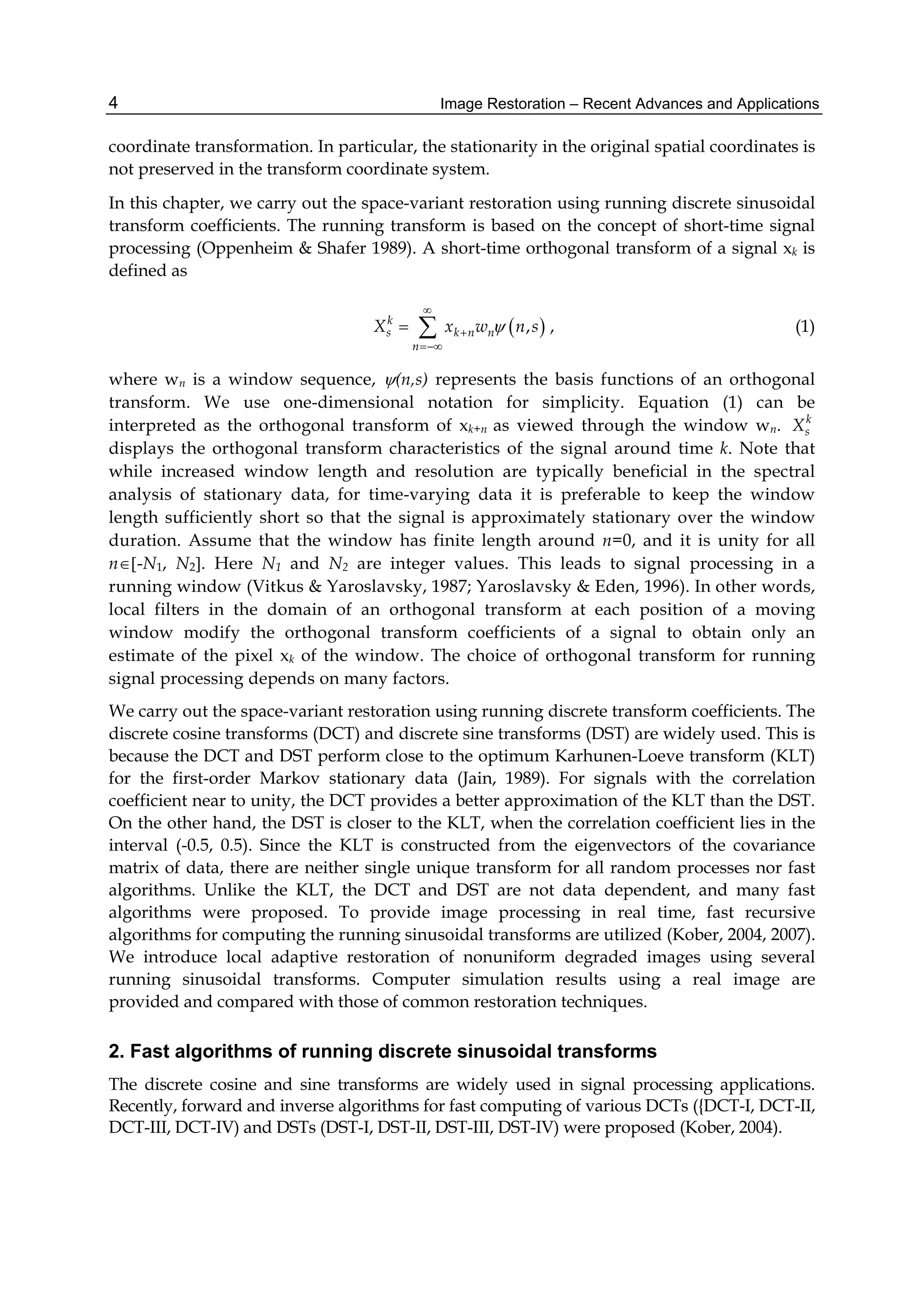 Image Restoration – Recent Advances and Applications4
coordinate transformation. In particular, the stationarity in the original spatial coordinates is
not preserved in the transform coordinate system.
In this chapter, we carry out the space-variant restoration using running discrete sinusoidal
transform coefficients. The running transform is based on the concept of short-time signal
processing (Oppenheim & Shafer 1989). A short-time orthogonal transform of a signal xk is
defined as
 ,k
s k n n
n
X x w n s



  , (1)
where wn is a window sequence, (n,s) represents the basis functions of an orthogonal
transform. We use one-dimensional notation for simplicity. Equation (1) can be
interpreted as the orthogonal transform of xk+n as viewed through the window wn. k
sX
displays the orthogonal transform characteristics of the signal around time k. Note that
while increased window length and resolution are typically beneficial in the spectral
analysis of stationary data, for time-varying data it is preferable to keep the window
length sufficiently short so that the signal is approximately stationary over the window
duration. Assume that the window has finite length around n=0, and it is unity for all
n-N1, N2. Here N1 and N2 are integer values. This leads to signal processing in a
running window (Vitkus & Yaroslavsky, 1987; Yaroslavsky & Eden, 1996). In other words,
local filters in the domain of an orthogonal transform at each position of a moving
window modify the orthogonal transform coefficients of a signal to obtain only an
estimate of the pixel xk of the window. The choice of orthogonal transform for running
signal processing depends on many factors.
We carry out the space-variant restoration using running discrete transform coefficients. The
discrete cosine transforms (DCT) and discrete sine transforms (DST) are widely used. This is
because the DCT and DST perform close to the optimum Karhunen-Loeve transform (KLT)
for the first-order Markov stationary data (Jain, 1989). For signals with the correlation
coefficient near to unity, the DCT provides a better approximation of the KLT than the DST.
On the other hand, the DST is closer to the KLT, when the correlation coefficient lies in the
interval (-0.5, 0.5). Since the KLT is constructed from the eigenvectors of the covariance
matrix of data, there are neither single unique transform for all random processes nor fast
algorithms. Unlike the KLT, the DCT and DST are not data dependent, and many fast
algorithms were proposed. To provide image processing in real time, fast recursive
algorithms for computing the running sinusoidal transforms are utilized (Kober, 2004, 2007).
We introduce local adaptive restoration of nonuniform degraded images using several
running sinusoidal transforms. Computer simulation results using a real image are
provided and compared with those of common restoration techniques.
2. Fast algorithms of running discrete sinusoidal transforms
The discrete cosine and sine transforms are widely used in signal processing applications.
Recently, forward and inverse algorithms for fast computing of various DCTs ({DCT-I, DCT-II,
DCT-III, DCT-IV) and DSTs (DST-I, DST-II, DST-III, DST-IV) were proposed (Kober, 2004).
 