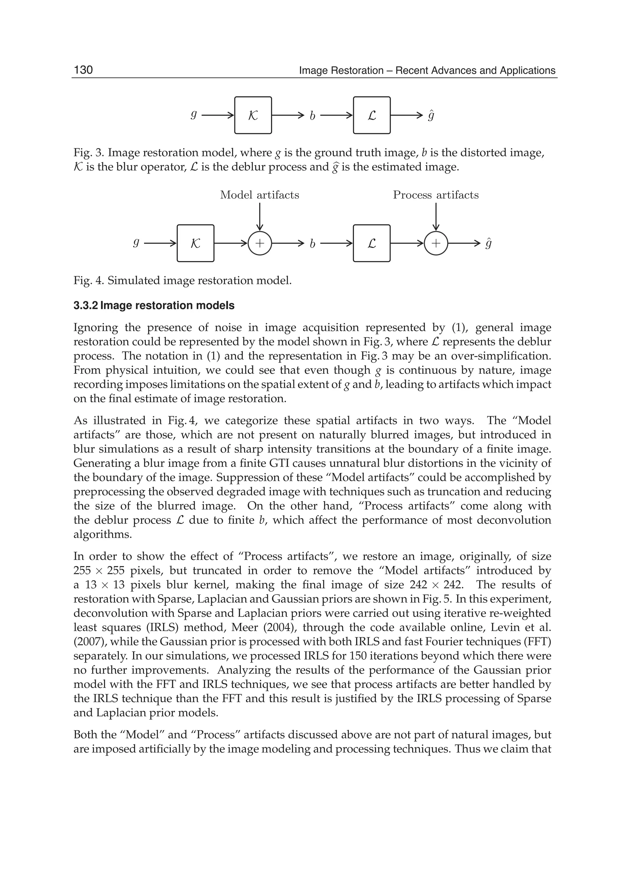 12 Will-be-set-by-IN-TECH
g K b L ˆg
Fig. 3. Image restoration model, where g is the ground truth image, b is the distorted image,
K is the blur operator, L is the deblur process and g is the estimated image.
Model artifacts Process artifacts
g K + b L + ˆg
Fig. 4. Simulated image restoration model.
3.3.2 Image restoration models
Ignoring the presence of noise in image acquisition represented by (1), general image
restoration could be represented by the model shown in Fig. 3, where L represents the deblur
process. The notation in (1) and the representation in Fig. 3 may be an over-simpliﬁcation.
From physical intuition, we could see that even though g is continuous by nature, image
recording imposes limitations on the spatial extent of g and b, leading to artifacts which impact
on the ﬁnal estimate of image restoration.
As illustrated in Fig. 4, we categorize these spatial artifacts in two ways. The “Model
artifacts” are those, which are not present on naturally blurred images, but introduced in
blur simulations as a result of sharp intensity transitions at the boundary of a ﬁnite image.
Generating a blur image from a ﬁnite GTI causes unnatural blur distortions in the vicinity of
the boundary of the image. Suppression of these “Model artifacts” could be accomplished by
preprocessing the observed degraded image with techniques such as truncation and reducing
the size of the blurred image. On the other hand, “Process artifacts” come along with
the deblur process L due to ﬁnite b, which affect the performance of most deconvolution
algorithms.
In order to show the effect of “Process artifacts”, we restore an image, originally, of size
255 × 255 pixels, but truncated in order to remove the “Model artifacts” introduced by
a 13 × 13 pixels blur kernel, making the ﬁnal image of size 242 × 242. The results of
restoration with Sparse, Laplacian and Gaussian priors are shown in Fig. 5. In this experiment,
deconvolution with Sparse and Laplacian priors were carried out using iterative re-weighted
least squares (IRLS) method, Meer (2004), through the code available online, Levin et al.
(2007), while the Gaussian prior is processed with both IRLS and fast Fourier techniques (FFT)
separately. In our simulations, we processed IRLS for 150 iterations beyond which there were
no further improvements. Analyzing the results of the performance of the Gaussian prior
model with the FFT and IRLS techniques, we see that process artifacts are better handled by
the IRLS technique than the FFT and this result is justiﬁed by the IRLS processing of Sparse
and Laplacian prior models.
Both the “Model” and “Process” artifacts discussed above are not part of natural images, but
are imposed artiﬁcially by the image modeling and processing techniques. Thus we claim that
130 Image Restoration – Recent Advances and Applications
 